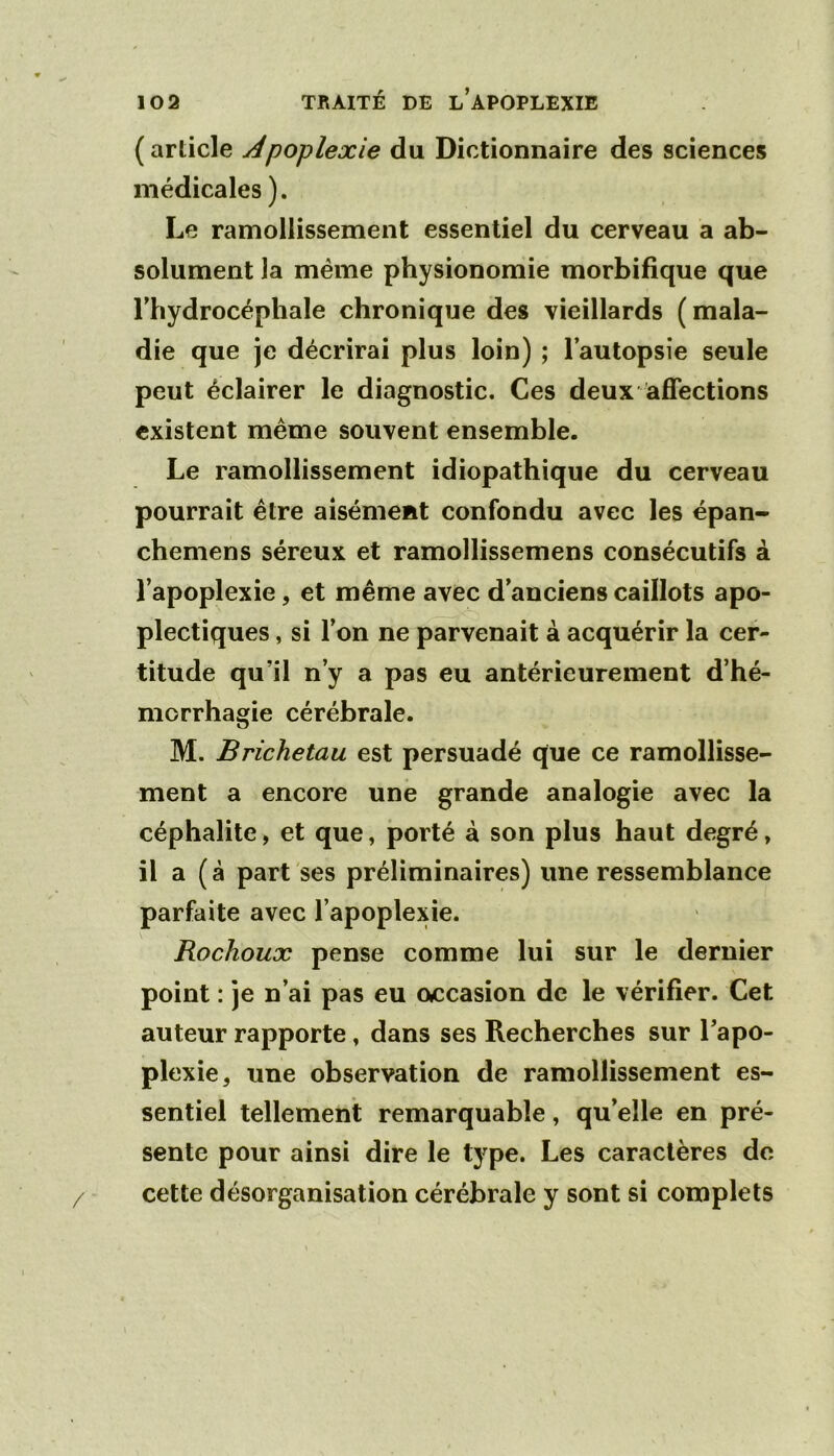 (article Apoplexie du Dictionnaire des sciences médicales ). Le ramollissement essentiel du cerveau a ab- solument la même physionomie morbifique que rhydrocéphale chronique des vieillards ( mala- die que je décrirai plus loin) ; l’autopsie seule peut éclairer le diagnostic. Ces deux affections existent même souvent ensemble. Le ramollissement idiopathique du cerveau pourrait être aisément confondu avec les épan- chemens séreux et ramollissemens consécutifs à l’apoplexie, et même avec d’anciens caillots apo- plectiques , si l’on ne parvenait à acquérir la cer- titude qu’il n’y a pas eu antérieurement d’hé- morrhagie cérébrale. M. Brichetau est persuadé que ce ramollisse- ment a encore une grande analogie avec la céphalite, et que, porté à son plus haut degré, il a (à part ses préliminaires) une ressemblance parfaite avec l’apoplexie. Rochoux pense comme lui sur le dernier point : je n’ai pas eu occasion de le vérifier. Cet auteur rapporte, dans ses Recherches sur l’apo- plexie, une observation de ramollissement es- sentiel tellement remarquable, qu’elle en pré- sente pour ainsi dire le type. Les caractères do cette désorganisation cérébrale y sont si complets