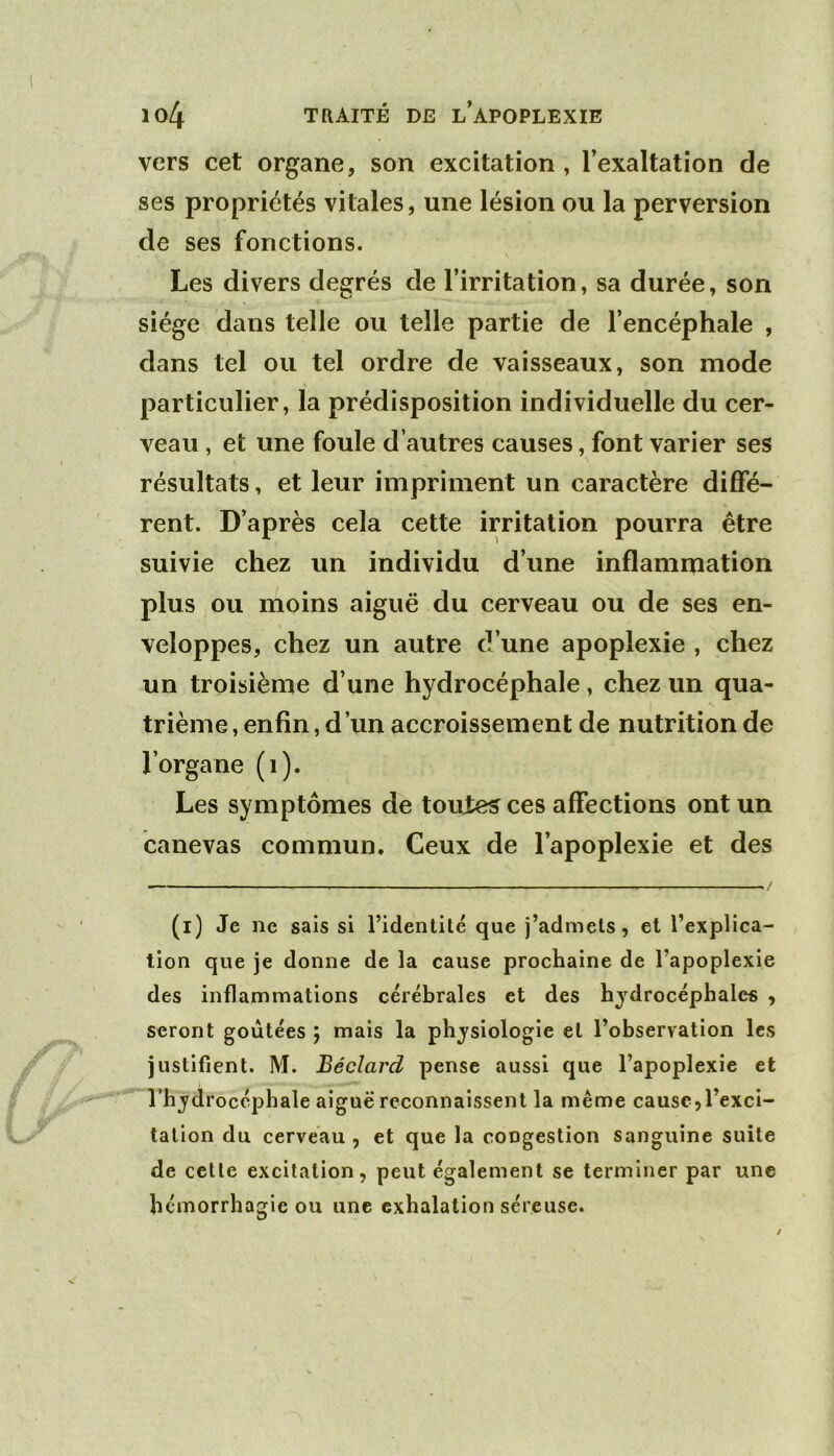 vers cet organe, son excitation , l’exaltation de ses propriétés vitales, une lésion ou la perversion de ses fonctions. Les divers degrés de l’irritation, sa durée, son siège dans telle ou telle partie de l’encéphale , dans tel ou tel ordre de vaisseaux, son mode particulier, la prédisposition individuelle du cer- veau , et une foule d’autres causes, font varier ses résultats, et leur impriment un caractère diflfé- rent. D’après cela cette irritation pourra être suivie chez un individu d’une inflammation plus ou moins aiguë du cerveau ou de ses en- veloppes, chez un autre d’une apoplexie , chez un troisième d’une hydrocéphale, chez un qua- trième , enfin, d’un accroissement de nutrition de l’organe (i). Les symptômes de toutes ces affections ont un canevas commun. Ceux de l’apoplexie et des ./ (i) Je ne sais si l’identité que j’admets, et l’explica- tion que je donne de la cause prochaine de l’apoplexie des inflammations cérébrales et des hydrocéphales , seront goûtées j mais la physiologie et l’observation les justifient. M. Béclard pense aussi que l’apoplexie et l’hydrocéphale aiguë reconnaissent la même cause,l’exci- tation du cerveau , et que la congestion sanguine suite de celle excitation, peut également se terminer par une hémorrhagie ou une exhalation séreuse.