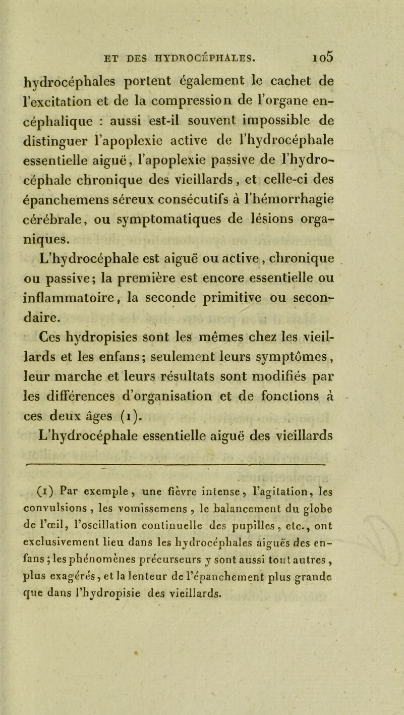 hydrocéphales portent également le cachet de l’excitation et de la compression de l’organe en- céphalique : aussi est-il souvent impossible de distinguer l’apoplexie active de l’hydrocéphale essentielle aiguë, l’apoplexie passive de l’hydro- céphale chronique des vieillards, et celle-ci des épanchemens séreux consécutifs à l’hémorrhagie cérébrale, ou symptomatiques de lésions orga- niques. L’hydrocéphale est aiguë ou active, chronique ou passive; la première est encore essentielle ou inflammatoire, la seconde primitive ou secon- daire. Ces hydropisies sont les memes chez les vieil- lards et les enfans ; seulement leurs symptômes, leur marche et leurs résultats sont modifiés par les différences d’organisation et de fonctions à ces deux âges (i). L’hydrocéphale essentielle aiguë des vieillards (i) Par exemple, une fièvre intense, l’agitation, les convulsions , les vomissemens , le balancement du globe de l’œil, l’oscillation continuelle des pupilles, etc., ont exclusivement lieu dans les bvdrocépbales aiguës des en- fans ; les phénomènes précurseurs j sont aussi tout autres, plus exagérés, et la lenteur de l’épanchement plus grande que dans l’hydropisie des vieillards.