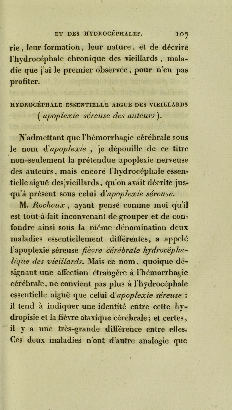 rie , leur formation, leur nature, et de décrire l’hydrocéphale chronique des vieillards , mala- die que j’ai le premier observée, pour n’en pas profiter. HYDROCÉPHALE ESSENTIELLE AIGUE DES VIEILLARDS ( apoplexie séreuse des auteurs). N’admettant que l’hémorrhagie cérébrale sous le nom ôiapoplexie y je dépouille de ce titre non-seulement la prétendue apoplexie nerveuse des auteurs, mais encore l’hydrocéphale essen- tielle aiguë deSjVieillards, qu’on avait décrite jus- qu’à présent sous celui ^apoplexie séreuse. M. Rochoux, ayant pensé comme moi qu’il est tout-à-fait inconvenanl de grouper et de con- fondre ainsi sous la même dénomination deux maladies essentiellement différentes, a appelé l’apoplexie séreuse fièvre cérébrale hjdrocépha^ lique des vieillards. Mais ce nom, quoique dé- signant une affection étrangère à l’hémorrhagie cérébrale, ne convient pas plus à l’hydrocéphale essentielle aiguë que celui ééapoplexie séreuse : il tend à indiquer une identité entre cette l>y- dropisie et la fièvre ataxique cérébrale ; et certes, il y a une très-grande différence entre elles. Ces deux maladies n’ont d’autre analogie que