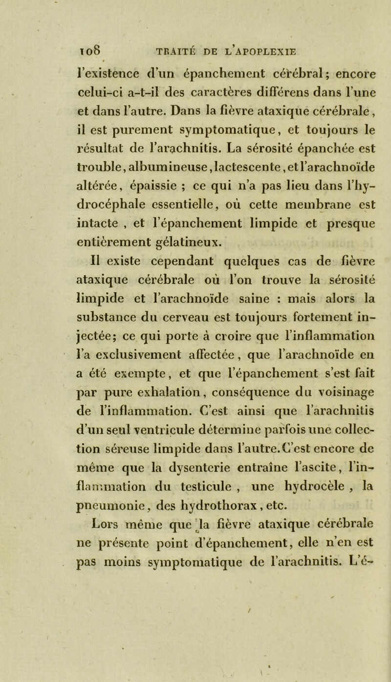 l’existence d’iin épanchement cérébral; encore celui-ci a-t-il des caractères dilFérens dans l’une et dans l’autre. Dans la fièvre ataxique cérébrale, il est purement symptomatique, et toujours le résultat de l’arachnitis. La sérosité épanchée est trouble, albumineuse, lactescente, et l’arachnoïde altérée, épaissie ; ce qui n’a pas lieu dans l’hy- drocéphale essentielle, où cette membrane est intacte , et l’épanchement limpide et presque entièrement gélatineux. Il existe cependant quelques cas de fièvre ataxique cérébrale où l’on trouve la sérosité limpide et l’arachnoïde saine : mais alors la substance du cerveau est toujours fortement in- jectée; ce qui porte à croire que l’inflammation l’a exclusivement affectée , que l’arachnoïde en a été exempte, et que l’épanchement s’est fait par pure exhalation, conséquence du voisinage de l’inflammation. C’est ainsi que l’arachnitis d’un seul ventricule détermine parfois une collec- tion séreuse limpide dans l’autre. C’est encore de même que la dysenterie entraîne l’ascite, l’in- flanunation du testicule , une hydrocèle , la pneumonie, des hydrothorax,etc. Lors même que da fièvre ataxique cérébrale ne présente point d’épanchement, elle n’en est pas moins symptomatique de l’arachnitis. L’é-