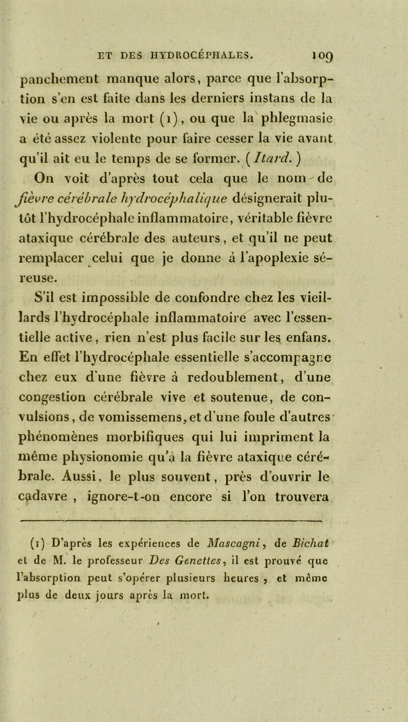 panclienient manque alors, parce que l’absorp- tion s’en est faite dans les derniers instans de la \ie ou après la mort (1), ou que la phlegmasie a été assez violente pour faire cesser la vie avant qu’il ait eu le temps de se ïovmeY. [Itard. ) . On voit d’après tout cela que le nom de Jièvre cérébrale hydrocépJialique désignerait plu- tôt l’hydrocéphale inflammatoire, véritable fièvre ataxique cérébrale des auteurs, et qu’il ne peut remplacer celui que je donne à l’apoplexie sé- reuse. S’il est impossible de confondre chez les vieil- lards l’hydrocéphale inflammatoire avec l’essen- tielle active, rien n’est plus facile sur les enfans. En effet l’hydrocéphale essentielle s’accompagne chez eux d’une fièvre à redoublement, d’une congestion cérébrale vive et soutenue, de con- vulsions, de vomissemens, et d’une foule d’autres' phénomènes morbifiques qui lui impriment la même physionomie qu’à la fièvre ataxique céré- brale. Aussi, le plus souvent, près d’ouvrir le cadavre , ignore-t-on encore si l’on trouvera (i) D’après les expériences de Mascagni, de Bichat' et de M. le professeur Des Genetles^ il est prouvé que l’absorption peut s’opérer plusieurs heures 5 et même plus de deux jours après la mort.