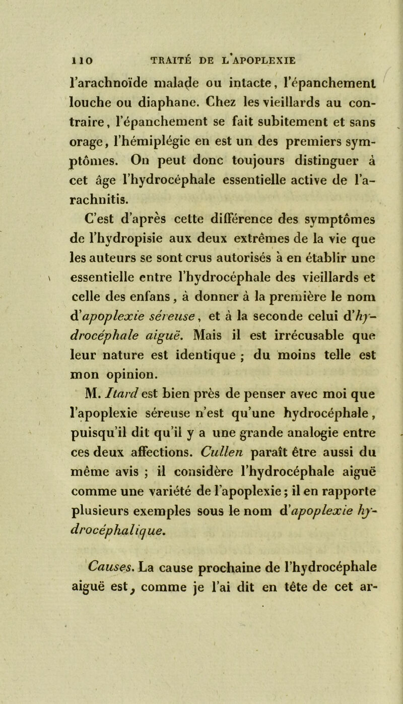 Tarachnoïde malade ou intacte, Tépanchemenl louche ou diaphane. Chez les 'vieillards au con- traire, l’épanchement se fait subitement et sans orage, l’hémiplégie en est un des premiers sym- ptômes. On peut donc toujours distinguer à cet âge l’hydrocéphale essentielle active de l’a- rachnitis. C’est d’après cette différence des symptômes de l’hydropisie aux deux extrêmes de la vie que les auteurs se sont crus autorisés à en établir une essentielle entre l’hydrocéphale des vieillards et celle des enfans, à donner à la première le nom à!apoplexie séreuse, et à la seconde celui d’//; - drocéphale aiguë. Mais il est irrécusable que leur nature est identique ; du moins telle est mon opinion. M. Itard est bien près de penser avec moi que l’apoplexie séreuse n’est qu’une hydrocéphale, puisqu’il dit qu’il y a une grande analogie entre ces deux affections. Cullen paraît être aussi du même avis ; il considère l’hydrocéphale aiguë comme une variété de l’apoplexie ; il en rapporte plusieurs exemples sous le nom àéapoplexie hj- drocéphalicjue. Causes, La cause prochaine de l’hydrocéphale aiguë est^ comme je l’ai dit en tête de cet ar-