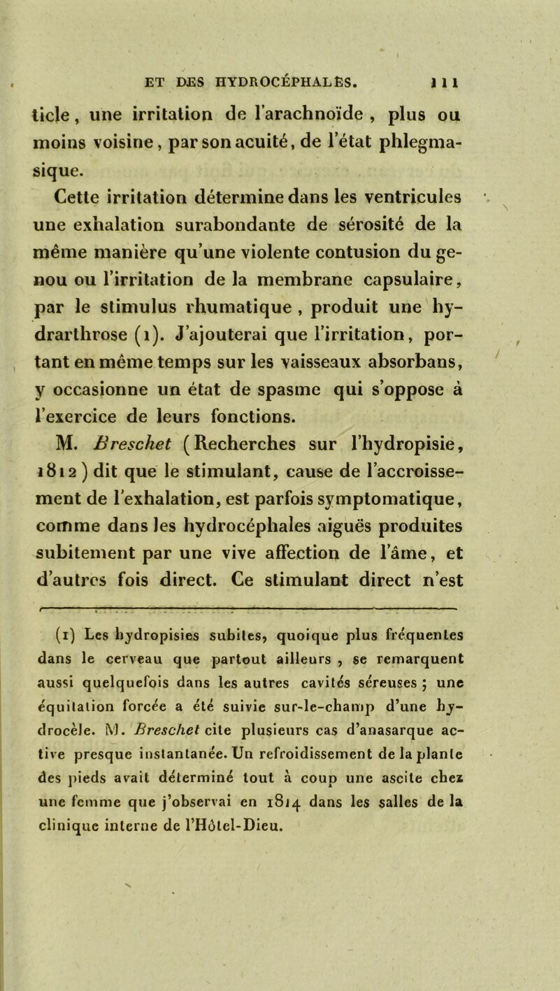 ticle, une irritation de l’arachnoïde , plus ou moins voisine, par son acuité, de l’état phlegnia- sique. Cette irritation détermine dans les ventricules une exhalation surabondante de sérosité de la même manière qu’une violente contusion du ge- nou ou l’irritation de la membrane capsulaire, par le stimulus rhumatique , produit une hy- drarthrose (i). J’ajouterai que l’irritation, por- tant en même temps sur les vaisseaux absorbans, y occasionne un état de spasme qui s’oppose à l’exercice de leurs fonctions. M. Breschet (Recherches sur l’hydropisie, 1812) dit que le stimulant, cause de l’accroisse- ment de l’exhalation, est parfois symptomatique, comme dans les hydrocéphales aiguës produites subitement par une vive affection de l’amè, et d’autres fois direct. Ce stimulant direct n’est t ' . ''.T .TT. J J 1 ■ ■ I ■■ — ^ IJ (i) Les hjdropisies subiles^ quoique plus fréqueiiles dans le cerveau que partout ailleurs , se remarquent aussi quelquefois dans les autres cavités séreuses ; une équitation forcée a été suivie sur-le-champ d’une hj- drocèle. iVJ. Breschet c\Vq plusieurs cas d’anasarque ac- tive presque instantanée. Un refroidissement de la plante des pieds avait déterminé tout à coup une ascite chez une femme que j’observai en 18J4 dans les salles de la clinique interne de l’Hôtel-Dieu. '