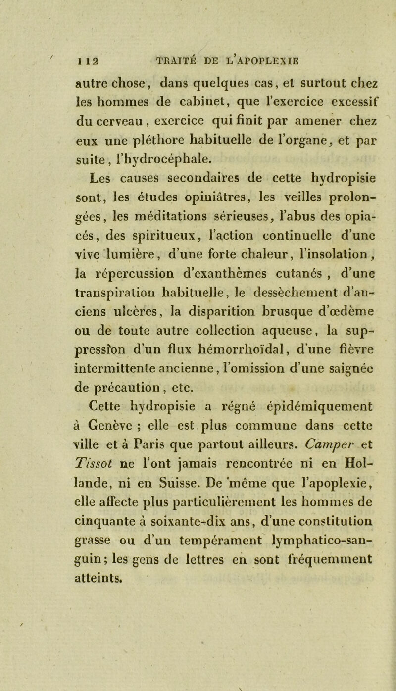 autre chose, dans quelques cas, et surtout chez les hommes de cabinet, que l’exercice excessif du cerveau , exercice qui finit par amener chez eux une pléthore habituelle de l’organe, et par suite, l’hydrocéphale. Les causes secondaires de cette hydropisie sont, les études opiniâtres, les veilles prolon- gées, les méditations sérieuses, l’abus des opia- cés, des spiritueux, l’action continuelle d’une vive lumière, d’une forte chaleur, l’insolation, la répercussion d’exanthèmes cutanés , d’une transpiration habituelle, le dessèchement d’an- ciens ulcères, la disparition brusque d’œdème ou de toute autre collection aqueuse, la sup- pression d’un flux hémorrhoïdal, d’une fièvre intermittente ancienne, l’omission d’une saignée de précaution, etc. Cette hydropisie a régné épidémiquement à Genève ; elle est plus commune dans cette ville et à Paris que partout ailleurs. Camper^ et Tissot ne l’ont jamais rencontrée ni en Hol- lande, ni en Suisse. De 'même que l’apoplexie, elle affecte plus particulièrement les hommes de cinquante à soixante^dix ans, d’une constitution grasse ou d’un tempérament lymphatico-san- guin ; les gens de lettres en sont fréquemment atteints.