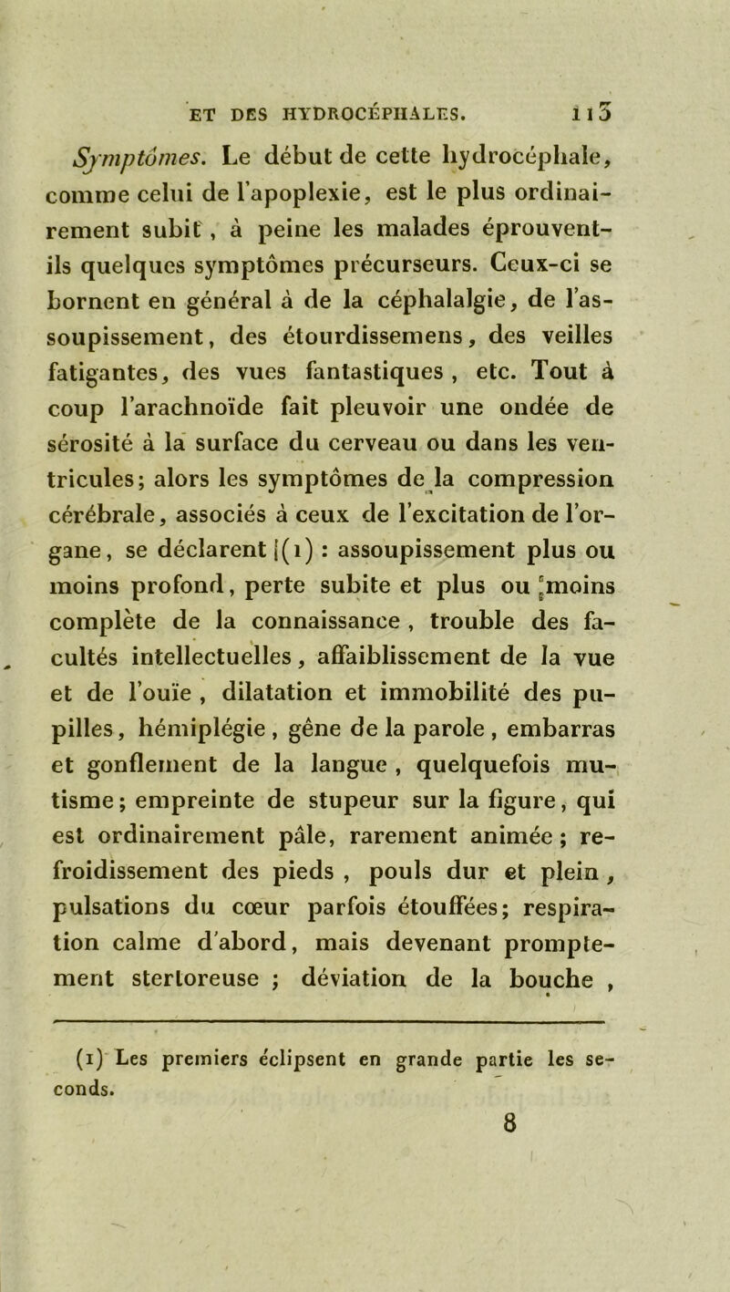 Sjmptômes. Le début de cette hydrocéphale, comme celui de l’apoplexie, est le plus ordinai- rement subit, à peine les malades éprouvent- ils quelques symptômes précurseurs. Ceux-ci se bornent en général à de la céphalalgie, de l’as- soupissement, des étourdissemens, des veilles fatigantes, des vues fantastiques , etc. Tout à coup l’arachnoïde fait pleuvoir une ondée de sérosité à la' surface du cerveau ou dans les ven- tricules; alors les symptômes de la compression cérébrale, associés à ceux de l’excitation de l’or- gane, se déclarent l(i) : assoupissement plus ou moins profond, perte subite et plus ou 'moins complète de la connaissance , trouble des fa- cultés intellectuelles, affaiblissement de la vue et de l’ouïe , dilatation et immobilité des pu- pilles , hémiplégie , gêne de la parole , embarras et gonflement de la langue , quelquefois mu- tisme ; empreinte de stupeur sur la figure, qui est ordinairement pâle, rarement animée ; re- froidissement des pieds , pouls dur et plein , pulsations du cœur parfois étouffées; respira- tion calme d'abord, mais devenant prompte- ment stertoreuse ; déviation de la bouche , (i)‘ Les premiers éclipsent en grande partie les se conds. 8