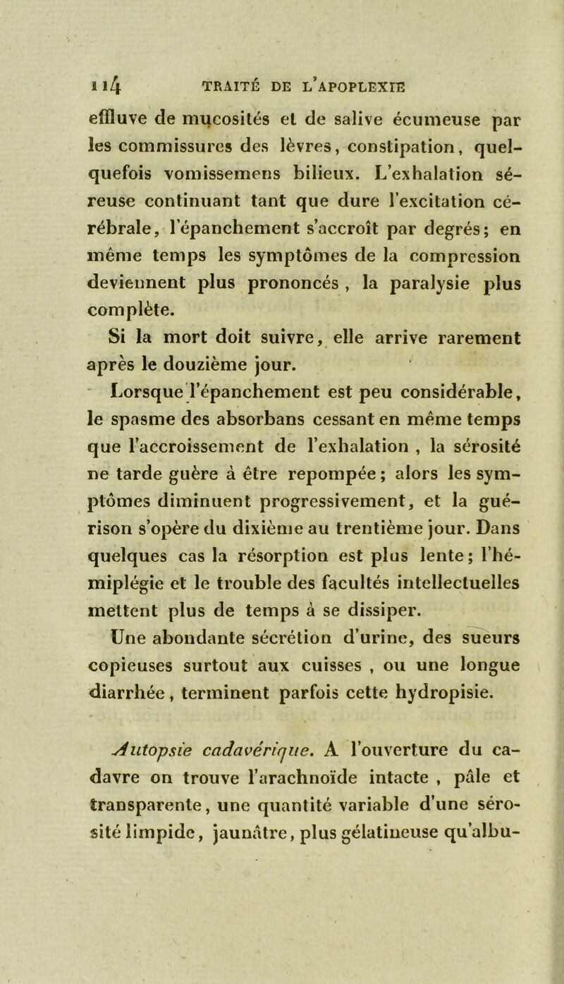 effluve de mucosités et de salive écumeuse par les commissures des lèvres, constipation, quel- quefois vomissemens bilieux. L’exhalation sé- reuse continuant tant que dure l’excitation cé- rébrale, l’épanchement s’accroît par degrés; en même temps les symptômes de la compression deviennent plus prononcés , la paralysie plus complète. Si la mort doit suivre, elle arrive rarement après le douzième jour. Lorsque l’épanchement est peu considérable, le spasme des absorbans cessant en même temps que l’accroissement de l’exhalation , la sérosité ne tarde guère à être repompée ; alors les sym- ptômes diminuent progressivement, et la gué- rison s’opère du dixième au trentième jour. Dans quelques cas la résorption est plus lente ; l’hé- miplégie et le trouble des facultés intellectuelles mettent plus de temps à se dissiper. Une abondante sécrétion d’urine, des scieurs copieuses surtout aux cuisses , ou une longue diarrhée, terminent parfois cette hydropisie. Autopsie cadavérique, A l’ouverture du ca- davre on trouve l’arachnoïde intacte , pâle et transparente, une quantité variable d’une séro- sité limpide, jaunâtre, plus gélatineuse qu’albu-