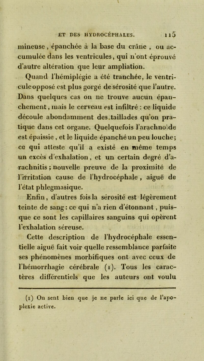 ) J2T DES HYDROCÉPHAIES. Il5 mineuse , épanchée à la base du crâne , ou ac- cumulée dans les ventricules, qui n’ont éprouvé d’autre altération que leur ampliation. Quand l’hémiplégie a été tranchée, le ventri- cule opposé est plus gorgé de sérosité que Tautre. I Dans quelques cas on ne trouve aucun épan- chement , mais le cerveau est infdtré : ce liquide découle abondamment des.taillades qu’on pra- tique dans cet organe. Quelquefois l’arachnoïde est épaissie , et le liquide épanché un peu louche; ce qui atteste qu’il a existé en même temps un excès d'exhalation, et un certain degré d’a- rachnitis ; nouvelle preuve de la proximité de l’itritatiôn cause de l’hydrocéphale , aiguë de l’état phlegmasique. Enfin, d’autres fois la sérosité est légèrement teinte.de sang: ce qui n’a rien d’étonnant, puis- que ce sont les capillaires sanguins qui opèrent l’exhalation séreuse. Cette description de l’hydrocéphale essen- tielle aiguë fait voir quelle ressemblance parfaite ses phénomènes morbifiques ont avec ceux de l’hémorrhagie cérébrale (i). Tous les carac- tères différentiels que les auteurs ont voulu (i) On sent bien que je ne parle ici que de l’apo plcxie active.