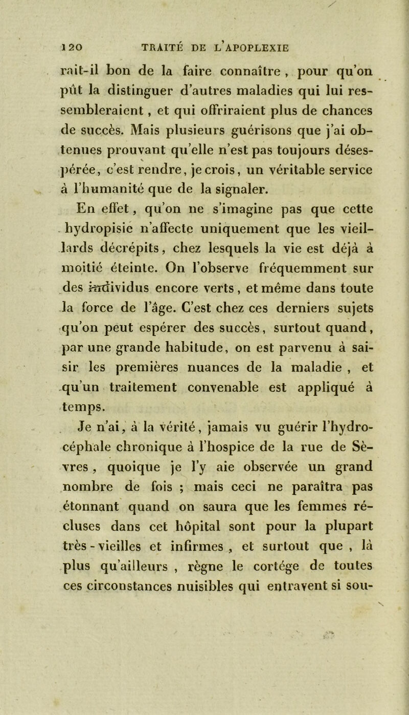 rait-il bon de la faire connaître , pour qu’on pût la distinguer d’autres maladies qui lui res- sembleraient , et qui offriraient plus de chances de succès. Mais plusieurs guérisons que j’ai ob- tenues prouvant qu elle n’est pas toujours déses- pérée, c’est rendre, je crois, un véritable service à l’humanité que de la signaler. En effet, qu’on ne s’imagine pas que cette - hydropisié n’affecte uniquement que les vieil- lards décrépits, chez lesquels la vie est déjà à moitié éteinte. On l’observe fréquemment sur des mdividus encore verts, et même dans toute la force de l’âge. C’est chez ces derniers sujets qu’on peut espérer des succès, surtout quand, par une grande habitude, on est parvenu à sai- sir les premières nuances de la maladie , et qu’un traitement convenable est appliqué à temps. Je n’ai, à la vérité, jamais vu guérir l’hydro- céphale chronique à l’hospice de la rue de Sè- vres , quoique je l’y aie observée un grand nombre de fois ; mais ceci ne paraîtra pas étonnant quand on saura que les femmes ré- cluses dans cet hôpital sont pour la plupart très - vieilles et infirmes , et surtout que , là .plus qu’ailleurs , règne le cortège de toutes ces circonstances nuisibles qui entravent si sou-