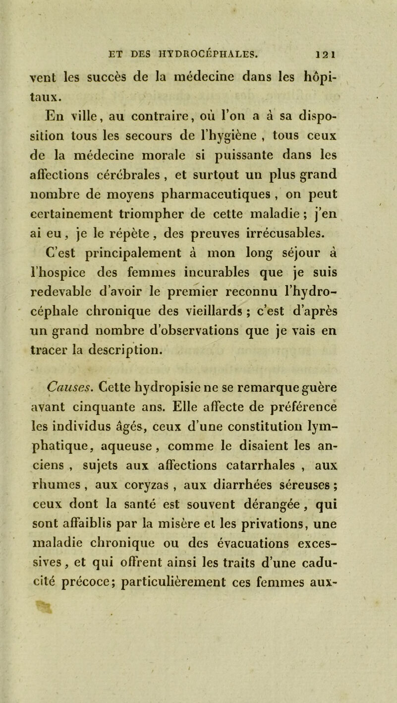 vent les succès de la médecine dans les hôpi- taux. En ville, au contraire, où l’on a à sa dispo- sition tous les secours de l’hygiène , tous ceux de la médecine morale si puissante dans les affections cérébrales , et surtout un plus grand nombre de moyens pharmaceutiques , on peut certainement triompher de cette maladie ; j’en ai eu, je le répète, des preuves irrécusables. C’est principalement à mon long séjour à l’hospice des femmes incurables que je suis redevable d’avoir le premier reconnu l’hydro- ' céphale chronique des vieillards ; c’est d’après un grand nombre d’observations que je vais en tracer la description. Causes, Cette hydropisie ne se remarque guère avant cinquante ans. Elle affecte de préférence les individus âgés, ceux d’une constitution lym- phatique, aqueuse, comme le disaient les an- ciens , sujets aux affections catarrhales , aux rhumes, aux coryzas , aux diarrhées séreuses ; ceux dont la santé est souvent dérangée, qui sont affaiblis par la misère et les privations, une maladie chronique ou des évacuations exces- sives , et qui offrent ainsi les traits d’une cadu- cité précoce; particulièrement ces femmes aux- t