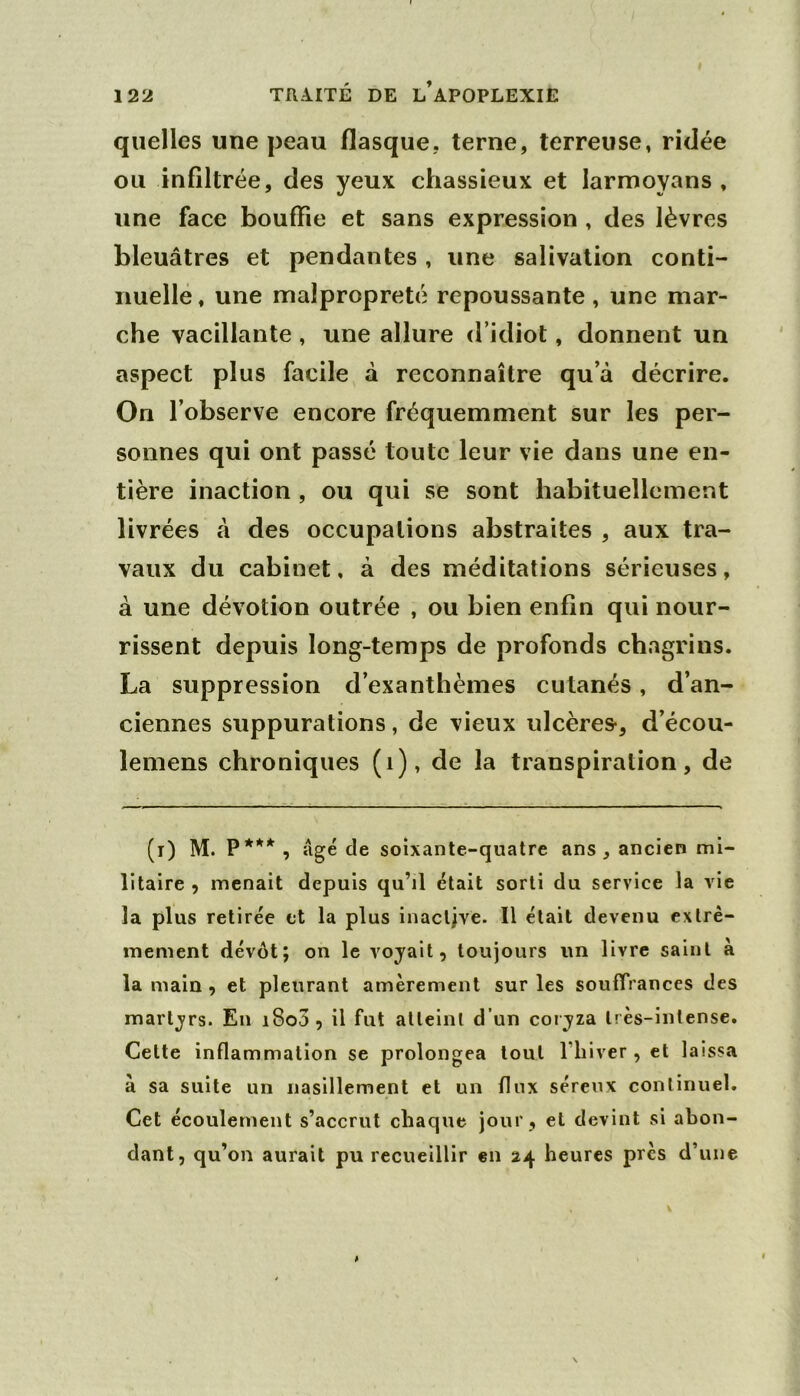 quelles une peau flasque, terne, terreuse, ridée ou infiltrée, des yeux chassieux et larmoyans , une face bouffie et sans expression , des lèvres bleuâtres et pendantes, une salivation conti- nuelle, une malpropreté repoussante, une mar- che vacillante , une allure d’idiot, donnent un aspect plus facile à reconnaître qu’à décrire. On l’observe encore fréquemment sur les per- sonnes qui ont passé toute leur vie dans une en- tière inaction , ou qui se sont habituellement livrées à des occupations abstraites , aux tra- vaux du cabinet, à des méditations sérieuses, à une dévotion outrée , ou bien enfin qui nour- rissent depuis long-temps de profonds chagrins. La suppression d’exanthèmes cutanés, d’an- ciennes suppurations, de vieux ulcères-, d’écou- lemens chroniques (i), de la transpiration, de (i) M. P*** , âgé de soixante-quatre ans, ancien mi- litaire , menait depuis qu’il était sorti du service la vie la plus retirée et la plus inacljve. Il était devenu extrê- mement dévot; on le voyait, toujours un livre saint à la main , et pleurant amèrement sur les souffrances des martyrs. En i8o3, il fut atteint d’un coryza très-intense. Cette inflammation se prolongea tout l’iiiver , et laissa à sa suite un nasillement et un flux séreux continuel. Cet écoulement s’accrut chaque jour, et devint si abon- dant, qu’on aurait pu recueillir en 24 heures près d’une