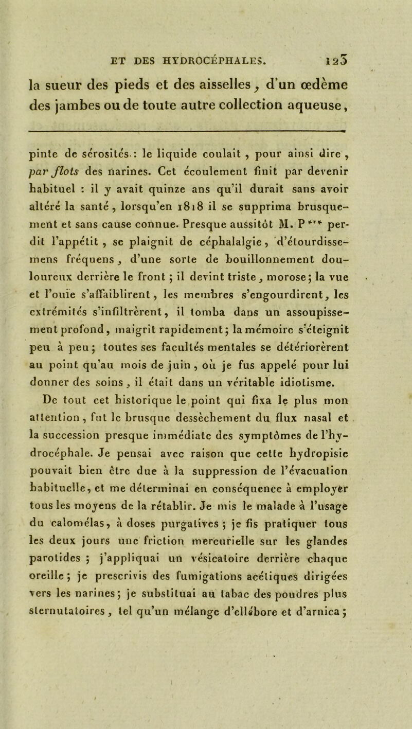 la sueur des pieds et des aisselles ^ d’un œdème des jambes ou de toute autre collection aqueuse, pinte de sérosités.: le liquide coulait , pour ainsi dire , par flots des narines. Cet écoulement finit par devenir habituel : il y avait quinze ans qu’il durait sans avoir altéré la santé, lorsqu’en 1818 il se supprima brusque- ment et sans cause connue. Presque aussitôt M. per- dit l’appétit, se plaignit de céphalalgie, d’étourdisse- mens fréquens, d’une sorte de bouillonnement dou- loureux derrière le front ; il devint triste ^ morose; la vue et l’ouïe s’affaiblirent, les membres s’engourdirent, les extrémités s’infiltrèrent, il tomba dans un assoupisse- ment profond, maigrit rapidement; la mémoire s’éteignit peu à peu; toutes ses facultés mentales se détériorèrent au point qu’au mois de juin , où je fus appelé pour lui donner des soins , il était dans un véritable Idiotisme. De tout cet historique le,point qui fixa le plus mon attention, fut le brusque dessèchement du flux nasal et la succession presque immédiate des symptômes de l’hy- drocéphale. Je pensai avec raison que cette hydropisie pouvait bien être due à la suppression de l’évacuation habituelle, et me déterminai en conséquence à employée tous les moyens de la rétablir. Je mis le malade à l’usage du calomélas, à doses purgatives; je fis pratiquer tous les deux jours une friction mercurielle sur les glandes parotides ; j’appliquai un vésicatoire derrière chaque oreille ; je prescrivis des fumigations acétiques dirigées vers les narines; je substituai au tabac des poudres plus slernutatoires , tel qu’un mélange d’ellébore et d’arnica; 1