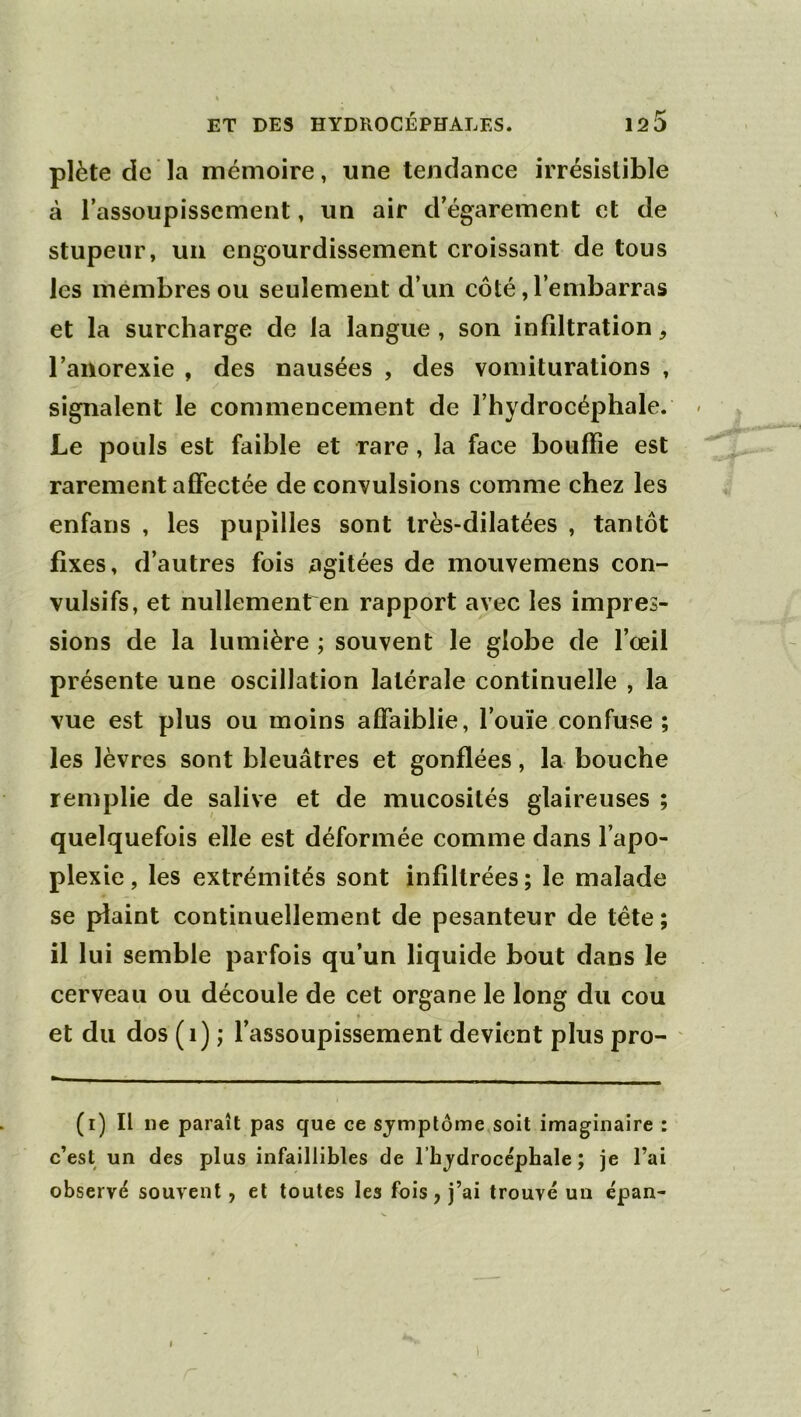 plète de la mémoire, une tendance irrésistible à l’assoupissement, un air d’égarement et de stupeur, un engourdissement croissant de tous les membres ou seulement d’un côté, l’embarras et la surcharge de la langue , son infiltration, l’anorexie , des nausées , des vomiturations , signalent le commencement de l’hydrocéphale. - Le pouls est faible et rare, la face bouffie est rarement affectée de convulsions comme chez les enfans , les pupilles sont très-dilatées , tantôt fixes, d’autres fois agitées de mouvemens con- vulsifs, et nullement en rapport avec les impres- sions de la lumière ; souvent le globe de l’œil présente une oscillation latérale continuelle , la vue est plus ou moins affaiblie, l’ouïe confuse; les lèvres sont bleuâtres et gonflées, la bouche remplie de salive et de mucosités glaireuses ; quelquefois elle est déformée comme dans l’apo- plexie, les extrémités sont infiltrées; le malade se plaint continuellement de pesanteur de tête ; il lui semble parfois qu’un liquide bout dans le cerveau ou découle de cet organe le long du cou et du dos (i) ; l’assoupissement devient plus pro- (i) Il ne paraît pas que ce symptôme soit imaginaire : c’est un des plus infaillibles de l’hydrocéphale; je l’ai observé souvent, et toutes les fois, j’ai trouvé un épan- I