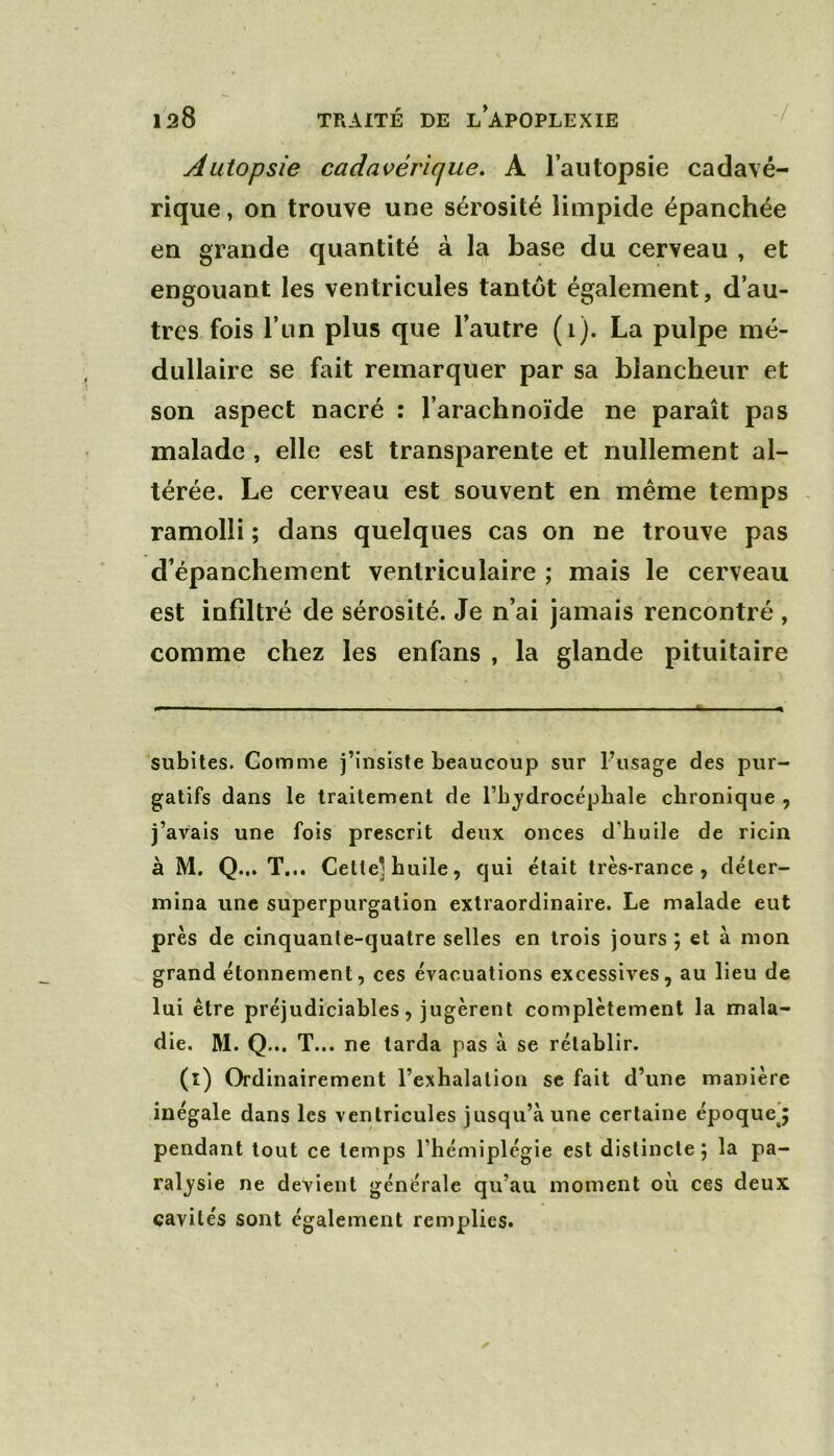 Autopsie cadavérique, A l’autopsie cadavé- rique , on trouve une sérosité limpide épanchée en grande quantité à la base du cerveau , et engouant les ventricules tantôt également, d’au- tres fois l’un plus que l’autre (i). La pulpe mé- dullaire se fait remarquer par sa blancheur et son aspect nacré : l’arachnoïde ne paraît pas malade , elle est transparente et nullement al- térée. Le cerveau est souvent en meme temps - ramolli ; dans quelques cas on ne trouve pas d’épanchement ventriculaire ; mais le cerveau est infiltré de sérosité. Je n’ai jamais rencontré , comme chez les enfans , la glande pituitaire subites. Comme j’insiste beaucoup sur l’usage des pur- gatifs dans le traitement de l’bj^drocéphale chronique , j’avais une fois prescrit deux onces d’buile de ricin à M. Q... T... Cette] huile, qui était très-rance, déter- mina une superpurgation extraordinaire. Le malade eut près de cinquante-quatre selles en trois jours ; et à mon grand étonnement, ces évacuations excessives, au lieu de lui être préjudiciables, jugèrent complètement la mala- die. M. Q... T... ne tarda pas à se rétablir. (l) Ordinairement l’exhalation se fait d’une manière inégale dans les ventricules jusqu’à une certaine époque^ pendant tout ce temps l’hémiplégie est distincte j la pa- raljsie ne devient générale qu’au moment où ces deux cavités sont également remplies.