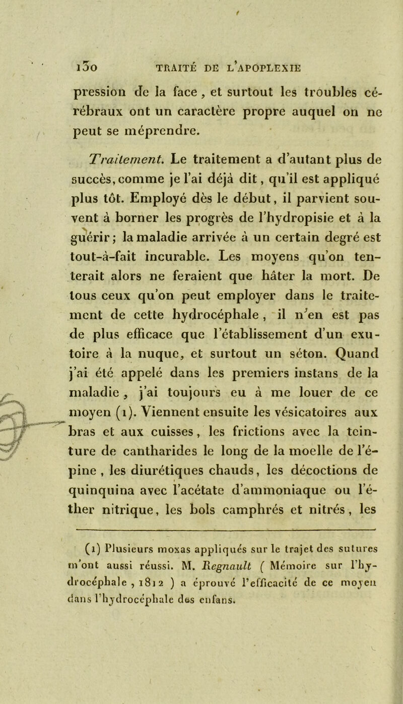 pression Je la face, et surtout les troubles cé- rébraux ont un caractère propre auquel on ne peut se méprendre. Trailement. Le traitement a d’autant plus de succès, comme je l’ai déjà dit, qu’il est appliqué plus tôt. Employé dès le début, il parvient sou- vent à borner les progrès de l’hydropisie et à la guérir; la maladie arrivée à un certain degré est tout-à-fait incurable. Les moyens qu’on ten- terait alors ne feraient que hâter la mort. De tous ceux qu’on peut employer dans le traite- ment de cette hydrocéphale , il n^en est pas de plus efficace que l’établissement d’un exu- toire à la nuque, et surtout un séton. Quand j’ai été appelé dans les premiers instans de la maladie , j’ai toujours eu à me louer de ce moyen (i). Viennent ensuite les vésicatoires aux bras et aux cuisses, les frictions avec la tein- ture de cantharides le long de la moelle de l’é- pine , les diurétiques chauds, les décoctions de quinquina avec l’acétate d’ammoniaque ou l’é- ther nitrique, les bols camphrés et nitrés, les (i) Plusieurs moxas appliqués sur le trajet des sutures m’ont aussi réussi. M. Régnault ( Mémoire sur l’bjr- di’océphale , i8J 2 ) a éprouvé l’efficacité de ce mojeii dans l’hjdrocépliale des enfans.