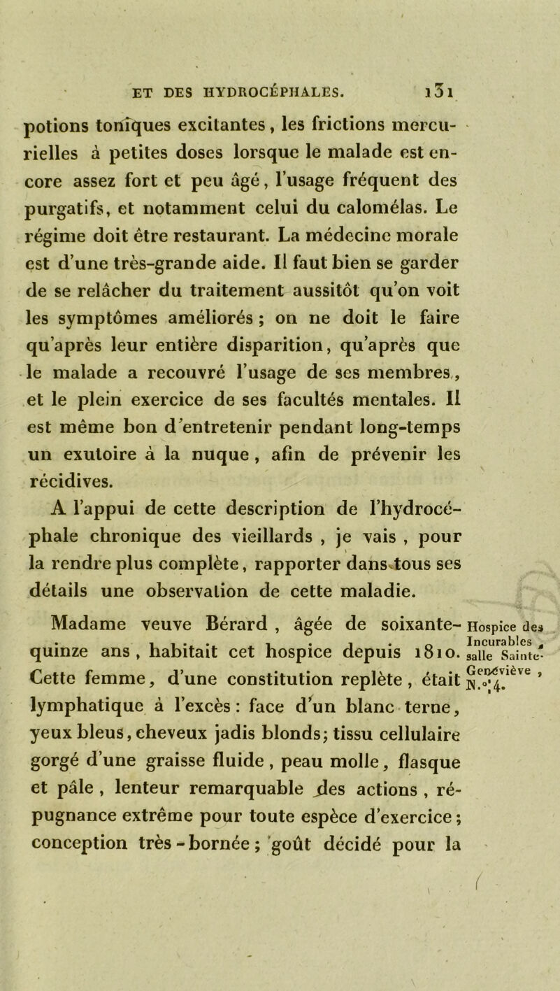 potions tonîques excitantes, les frictions mercu- rielles à petites doses lorsque le malade est en- core assez fort et peu âgé, l’usage fréquent des purgatifs, et notamment celui du calomélas. Le régime doit être restaurant. La médecine morale est d’une très-grande aide. Il faut bien se garder de se relâcher du traitement aussitôt qu’on voit les symptômes améliorés ; on ne doit le faire qu’après leur entière disparition, qu’après que • le malade a recouvré l’usage de ses membres,, et le plein exercice de ses facultés mentales. Il est même bon d’entretenir pendant long-temps un exutoire à la nuque , afin de prévenir les récidives. A l’appui de cette description de l’hydrocé- phale chronique des vieillards , je vais , pour \ la rendre plus complète, rapporter dans^tous ses détails une observation de cette maladie. Madame veuve Bérard , âgée de soixante- quinze ans, habitait cet hospice depuis 1810. Cette femme, d’une constitution replète, était lymphatique à l’excès: face d’un blanc terne, yeux bleus, cheveux jadis blonds; tissu cellulaire gorgé d’une graisse fluide , peau molle, flasque et pâle , lenteur remarquable jles actions , ré- pugnance extrême pour toute espèce d’exercice ; conception très - bornée ; ’goût décidé pour la Hospice des Incurables ^ salle Sainte* Geixîviève ,