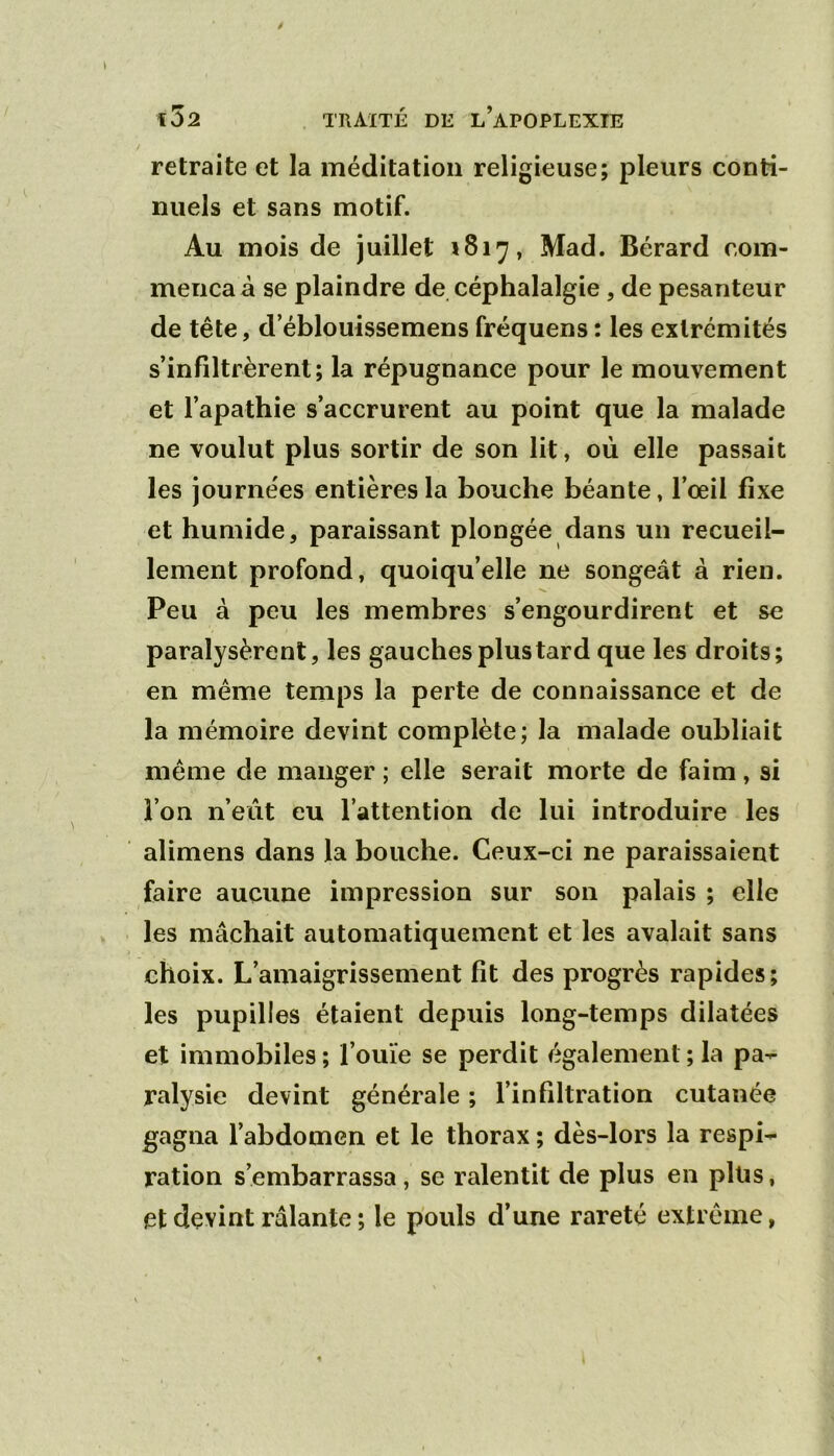 retraite et la méditation religieuse; pleurs conti- nuels et sans motif. Au mois de juillet 1817, Mad. Bérard com- mença à se plaindre de céphalalgie , de pesanteur de tête, d’éblouissemens fréquens : les extrémités s’infiltrèrent; la répugnance pour le mouvement et l’apathie s’accrurent au point que la malade ne voulut plus sortir de son lit, où elle passait les journées entières la bouche béante, l’œil fixe et humide, paraissant plongée dans un recueil- lement profond, quoiqu’elle ne songeât à rien. Peu à peu les membres s’engourdirent et se paralysèrent, les gauches plus tard que les droits; en même temps la perte de connaissance et de la mémoire devint complète; la malade oubliait même de manger ; elle serait morte de faim, si l’on n’eût eu l’attention de lui introduire les alimens dans la bouche. Ceux-ci ne paraissaient faire aucune impression sur son palais ; elle les mâchait automatiquement et les avalait sans choix. L’amaigrissement fit des progrès rapides; les pupilles étaient depuis long-temps dilatées et immobiles ; l’ouïe se perdit également ; la pa- ralysie devint générale ; l’infiltration cutanée gagna l’abdomen et le thorax ; dès-lors la respi- ration s’embarrassa, se ralentit de plus en plus, et devint râlante ; le pouls d’une rareté extrême,