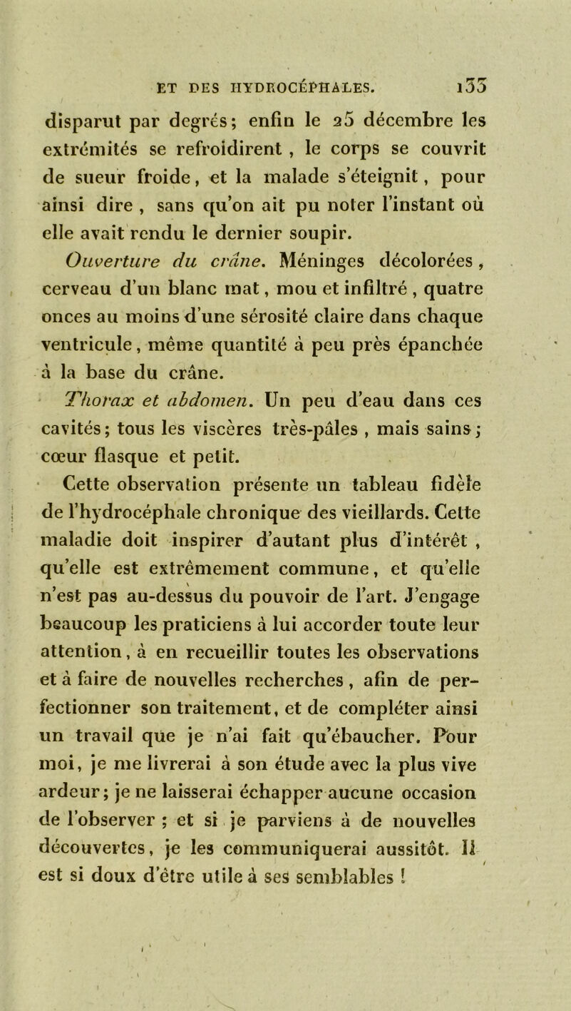 disparut par degrés; enfla le s5 décembre les extrémités se refroidirent , le corps se couvrit de sueur froide, et la malade s’éteignit, pour ainsi dire , sans qu’on ait pu noter l’instant où elle avait rendu le dernier soupir. Ouverture du crâne. Méninges décolorées, cerveau d’un blanc mat, mou et infiltré , quatre onces au moins d’une sérosité claire dans chaque ventricule, même quantité à peu près épanchée a la base du crâne. Thorax et abdomen. Un peii d’eau dans ces cavités ; tous les viscères très-pâles , mais sains ; cœur flasque et petit. Cette observation présente un tableau fidèle de l’hydrocéphale chronique des vieillards. Celte maladie doit inspirer d’autant plus d’intérêt , qu’elle est extrêmement commune, et qu’elle n’est pas au-dessus du pouvoir de l’art. J’engage beaucoup les praticiens à lui accorder toute leur attention, à en recueillir toutes les observations et à faire de nouvelles recherches , afin de per- fectionner son traitement, et de compléter ainsi un travail que Je n’ai fait qu’ébaucher. Pour moi, je me livrerai â son étude avec la plus vive ardeur; je ne laisserai échapper aucune occasion de l’observer ; et si je parviens à de nouvelles découvertes, je les communiquerai aussitôt. Il ! est si doux d’être utile à ses semblables 1