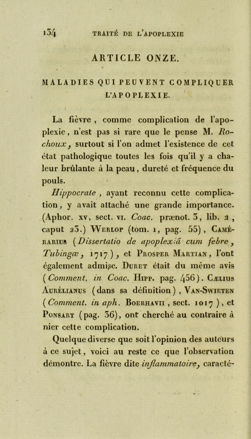 ARTICLE ONZE. « MALADIES QUI PEUVENT COMPLIQUER L’APOPLEXIE. I La fièvre , comme complication de l’apo- plexie , n’est pas si rare que le pense M. Ro- choux y surtout si l’on admet l’existence de cet état pathologique toutes les fois qu’il y a cha- leur brûlante à la peau, dureté et fréquence du Hippocrate , ayant reconnu cette complica- tion , y avait attaché une grande importance. ,(Aphor. XV,, sect. VI. Coac. prænot. 5, lib. caput 25.) Werlof (tom. i, pag. 55) , Càmé- RARIU8 (^Dissertatio de apoplexiâ-cum fehre y Tuhingœ y 1717)^ et Prosper Martian, l’ont également admise. Düret était du même avis {^Comment, in Coac, Hipp. pag. 4^6)* Cælius Aurélianus ( dans sa définition ) , Van-Swieten [Comment, in aph. Boerhavii , sect. 1017 ), et PoNSÀRT ( pag. 36), ont cherché au contraire à nier cette complication. Quelque diverse que soit l’opinion des auteurs à ce sujet, voici au reste ce que l’observation démontre. La fièvre dite injlammaloirey caracté-