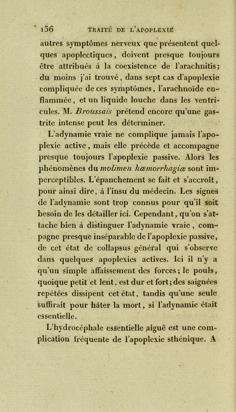 aiUres symptômes nerveux que présentent quel^ qües apoplectiques, doivent presque toujours être attribués à la coexistence de l’arachnitis; du moins j’ai trouvé, dans sept cas d’apoplexie compliquée de ces symptômes, l’arachnoïde en- flammée , et un liquide louche dans les ventre cilles. M* Broussais prétend encore qu’une gas- trite intense peut les déterminer. L’adynamie vraie ne complique jamais l’apo- plexie active, mais elle précède et accompagne presque toujours l’apoplexie passive. Alors les phénomènes du molimen hœmorrhagiœ sont im- perceptibles. L’épanchement se fait et s’accroît, pour ainsi dire, à l’insu du médecin. Les signes de l’adynaniie sont trop connus pour qu’il soit besoin de les détailler ici. CepeiidaUt, qu’on s’at- tache bien à dikinguer l’adynamie vraie , com- pagne presque inséparable de l’apoplexie passive, de cet état de collapsus général qui s’observe dans quelques apoplexies actives. Ici il n’y a qu’un simple affaissement des forces ; le pouls, quoique petit et lent, est dur et fort;des saignées repétées dissipent cet état, tandis qu’une seule suffirait pour hâter la mort, si l’adynamie était essentielle. L’hydrocéphale essentielle ^îguë est une com- plication fréquente de l’apoplexie sthénique. A