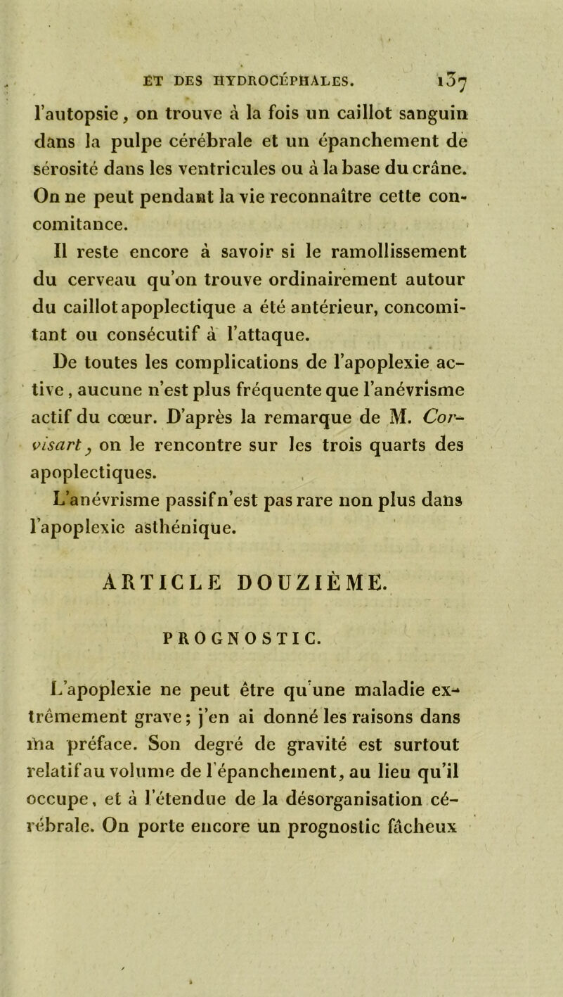 l’autopsie, on trouve à la fois un caillot sanguin dans la pulpe cérébrale et un épanchement de sérosité dans les ventricules ou à la base du crâne. On ne peut pendant la vie reconnaître cette con- comitance. Il reste encore à savoir si le ramollissement du cerveau qu’on trouve ordinairement autour du caillot apoplectique a été antérieur, concomi- tant ou consécutif à l’attaque. • De toutes les complications de l’apoplexie ac- tive , aucune n’est plus fréquente que l’anévrisme actif du cœur. D’après la remarque de ,M. é7o/- visart y on le rencontre sur les trois quarts des apoplectiques. L’anévrisme passif n’est pas rare non plus dans l’apoplexie asthénique. ARTICLE DOUZIÈME. PROGNOSTIC. L’apoplexie ne peut être qu’une maladie ex- trêmement grave ; j’en ai donné les raisons dans lYia préface. Son degré de gravité est surtout relatif au volume de l’épanchement, au lieu qu’il occupe, et à l’étendue de la désorganisation cé- rébrale. On porte encore un prognoslic fâcheux