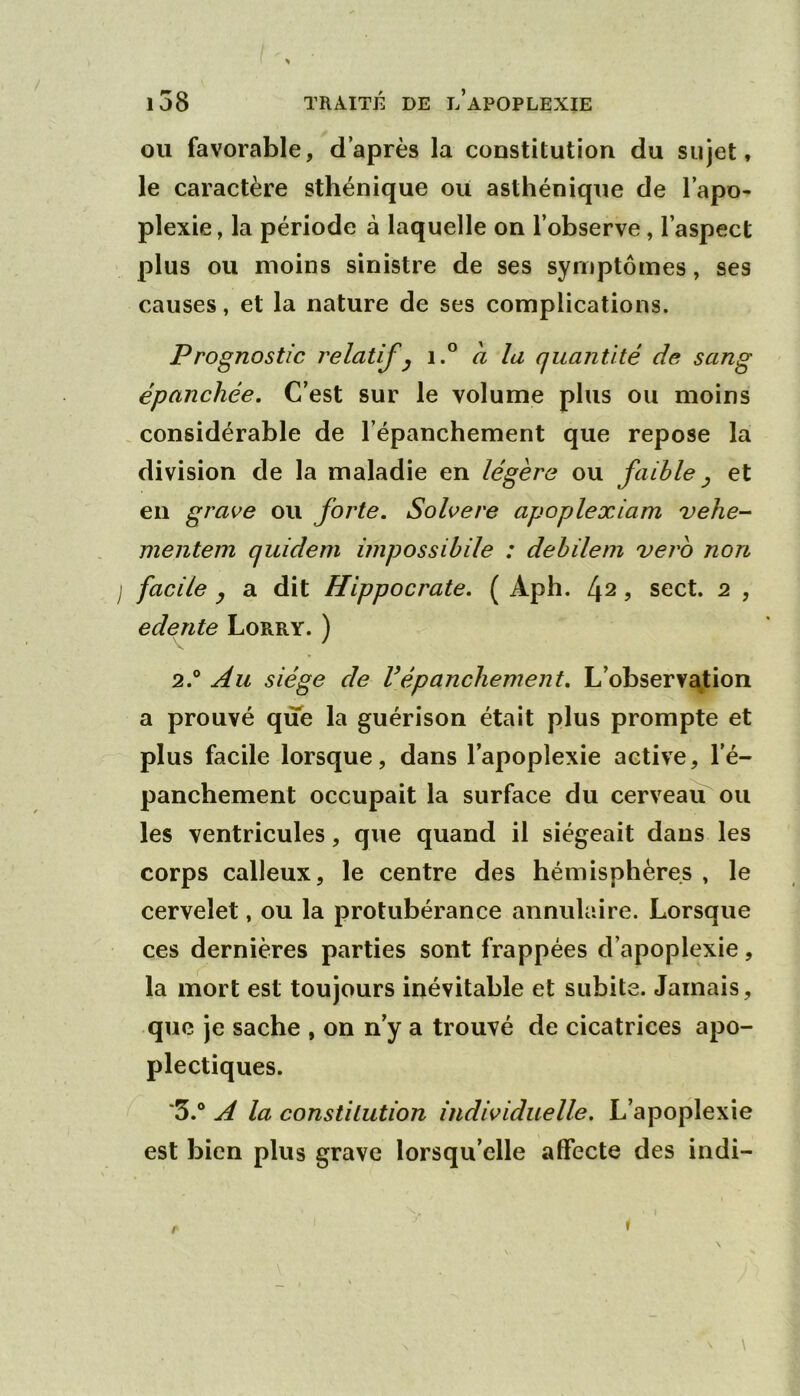OU favorable, d’après la constitution du sujet, le caractère sthénique ou asthénique de l’apo- plexie , la période à laquelle on l’observe, l’aspect plus ou moins sinistre de ses symptômes, ses causes, et la nature de ses complications. Prognostic relatif y i.° a la quantité de sang épanchée. C’est sur le volume plus ou moins considérable de l’épanchement que repose la division de la maladie en légère ou faible y et en grave ou forte. Solvere apoplexiam vehe- mentem quideni impossibile : debileni vero non j facile y a dit Hippocrate. ( Aph. 4^, sect. 2 , e de rite Lorry. ) 2. ® Au siège de Vépanchement, L’observa^tion a prouvé que la guérison était plus prompte et plus facile lorsque, dans l’apoplexie active, l’é- panchement occupait la surface du cerveaiLou les ventricules, que quand il siégeait dans les corps calleux, le centre des hémisphères , le cervelet, ou la protubérance annulaire. Lorsque ces dernières parties sont frappées d’apoplexie, la mort est toujours inévitable et subite. Jamais, que je sache , on n’y a trouvé de cicatrices apo- plectiques. 3. ® A la constitution individuelle. L’apoplexie est bien plus grave lorsqu’elle affecte des indi- f