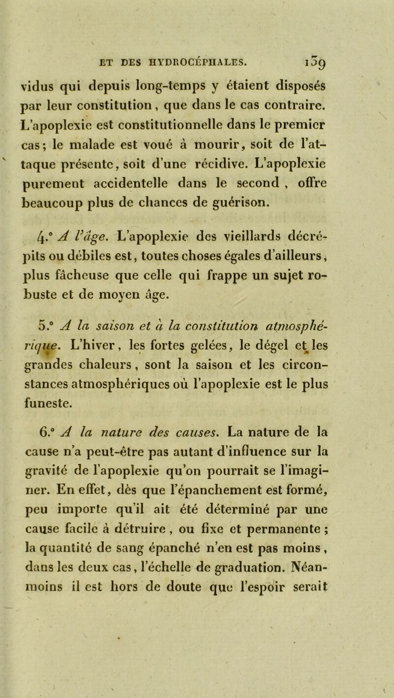 vidus qui depuis long-temps y étaient disposés par leur constitution, que dans le cas contraire. L’apoplexie est constitutionnelle dans le premier cas; le malade est voué à mourir, soit de l’at- taque présente, soit d’une récidive. L’apoplexie purement accidentelle dans le second , offre beaucoup plus de chances de guérison. 4. ® A Vâge. L’apoplexie des vieillards décré- pits ou débiles est, toutes choses égales d’ailleurs, plus fâcheuse que celle qui frappe un sujet ro- buste et de moyen âge. 5. “ A la saison et à la constitution atmosphé- rique, L’hiver, les fortes gelées, le dégel et les grandes chaleurs, sont la saison et les circon- stances atmosphériques où l’apoplexie est le plus funeste. 6. “ A la nature des causes, La nature de la cause n’a peut-être pas autant d’influence sur la gravité de l’apoplexie qu’on pourrait se l’imagi- ner. En effet, dès que l’épanchement est formé, peu importe qu’il ait été déterminé par une cause facile à détruire, ou fixe et permanente ; la quantité de sang épanché n’en est pas moins , dans les deux cas, l’échelle de graduation. Néan- moins il est hors de doute que l’espoir serait