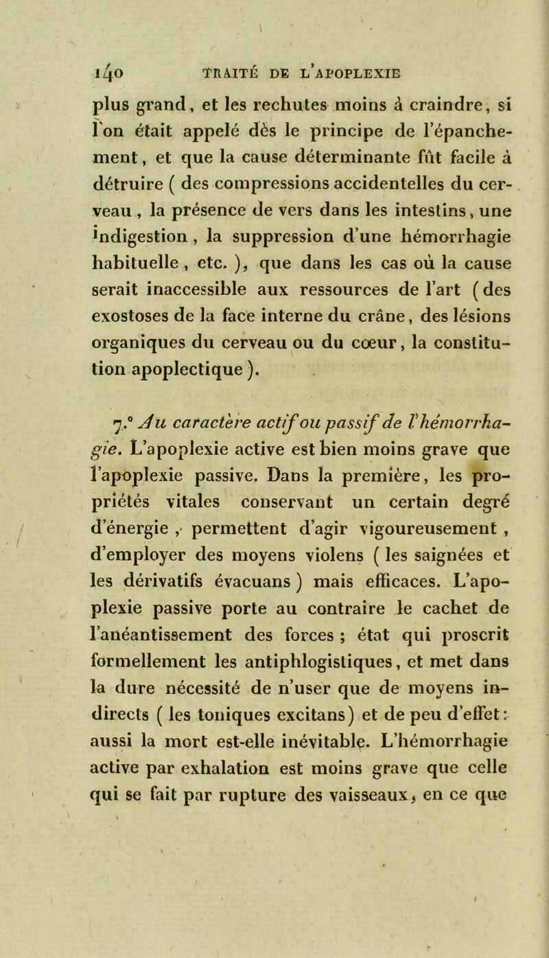 \ l4o TR/^ITÉ DE L APOPLEXIE plus grand, et les rechutes moins à craindre, si Ton était appelé dès le principe de Tépanche- ment, et que la cause déterminante fût facile à détruire ( des compressions accidentelles du cer- veau , la présence de vers dans les intestins, une indigestion , la suppression d’une hémorrhagie habituelle , etc. ), que dan^ les cas où la cause serait inaccessible aux ressources de l’art ( des exostoses de la face interne du crâne, des lésions organiques du cerveau ou du cœur, la constitu- tion apoplectique). caractère actif ou passif de Vhémorrha- gie. L’apoplexie active est bien moins grave que l’apoplexie passive. Dans la première, les pro- priétés vitales conservant un certain degré d’énergie ,• permettent d’agir vigoureusement , d’employer des moyens violens ( les saignées et les dérivatifs évacuans ) mais efficaces. L’apo- plexie passive porte au contraire le cachet de l’anéantissement des forces ; état qui proscrit formellement les antiphlogistiques, et met dans la dure nécessité de n’user que de moyens in- directs ( les toniques excitans) et de peu d’effet: aussi la mort est-elle inévitable. L’hémorrhagie active par exhalation est moins grave que celle qui se fait par rupture des vaisseaux ^ en ce que i