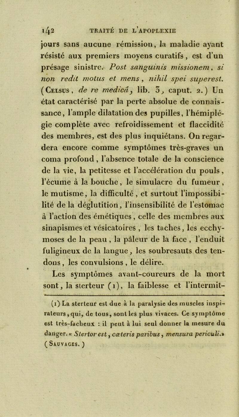 jours sans aucune rémission, la maladie ayant résisté aux premiers moyens curatifs, est d’un présage sinistre.- Post sanguinis missionem ^ si non redit motus et mens, nihil spei superest, (Celsus, de re medicâ^ lib. 3^ caput. 2.) Un état caractérisé par la perte absolue de connais- sance, l’ample dilatation des pupilles, l’hémiplé- gie complète avec refroidissement et flaccidité des membres, est des plus inquiétans. On regar- dera encore comme symptômes très-graves un coma profond, l’absence totale de la conscience de la vie, la petitesse et l’accélération du pouls, l’écume à la bouche, le simulacre du fumeur, le mutisme, la difficulté , et surtout l’impossibi- lité de la déglutition, l’insensibilité de l’estomac à l’action des émétiques, celle des membres aux sinapismes et vésicatoires , les taches, les ecchy- moses de la peau, la pâleur de la face , l’enduit fuligineux de la langue, les soubresauts des ten- dons , les convulsions , le délire. Les symptômes avant-coureurs de la mort sont, la sierteur (1), la faiblesse et l’intermit- (i) La sterleur est due à la paral;ysie des muscles inspi- rateurs, qui, de tous, sont les plus vivaces. Ce s^ymptôme est très-facheux : il peut à lui seul donner la mesure du danger. « Stertor est ^ cœterîs paribus^ mensura peîicuîi.^ (Sauvages.)