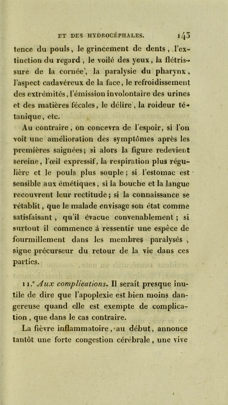 tence du pouls, le grincement de dents , J’ex- tinction du regard , le voilé des yeux, la flétris- sure de la cornée, la paralysie du pharynx, laspect cadavéreux de la face, le refroidissement des extrémités,l’émission involontaire des urines et des matières fécales, le délire', la roideur té-* tanique, etc. Au contraire, on concevra de l’espoîr, si l’on voit une amélioration des symptômes après les premières saignées; si alors la figure redevient sereine, l’œil expressif, la respiration plus régu- lière et le pouls plus souple ; si l’estomac est sensible aux émétiques, si la bouche et la langue recouvrent leur rectitude ; si la connaissance se rétablit, que le malade envisage son état comme satisfaisant, qu’il évacue convenablement ; si surtout il commence à ressentir une espèce de fourmillement dans les membres paralysés , signe précurseur du retour de la vie dans ces parties. 11.® Aux complications^ Il serait presque inu- tile de dire que l’apoplexie est bien moins dan- gereuse quand elle est exempte de complica- tion , que dans le cas contraire. La fièvre inflammatoire, au début, annonce tantôt une forte congestion cérébrale, une vive