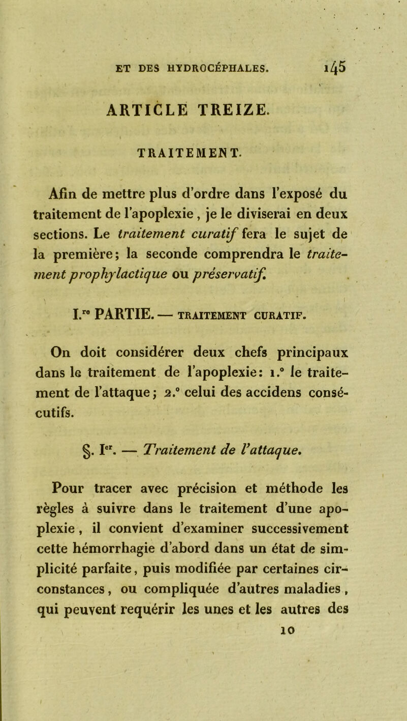 ARTICLE TREIZE. TRAITEMENT. Afin de mettre plus d’ordre dans l’exposé du traitement de l’apoplexie , je le diviserai en deux sections. Le traitement curatif fera le sujet de ' la première; la seconde comprendra le traite^ ment prophylactique ou préservatif \ ■ I I.'® PARTIE. — TRAITEMENT CURATIF. On doit considérer deux chefs principaux dans le traitement de l’apoplexie: 1.® le traite- ment de l’attaque; 2.® celui des accidens consé- cutifs. §. P'. —, Traitement de Vattaque. Pour tracer avec précision et méthode les règles à suivre dans le traitement d’une apo- plexie , il convient d’examiner successivement cette hémorrhagie d’abord dans un état de sim- plicité parfaite, puis modifiée par certaines cir- constances , ou compliquée d’autres maladies, qui peuvent requérir les unes et les autres des 10