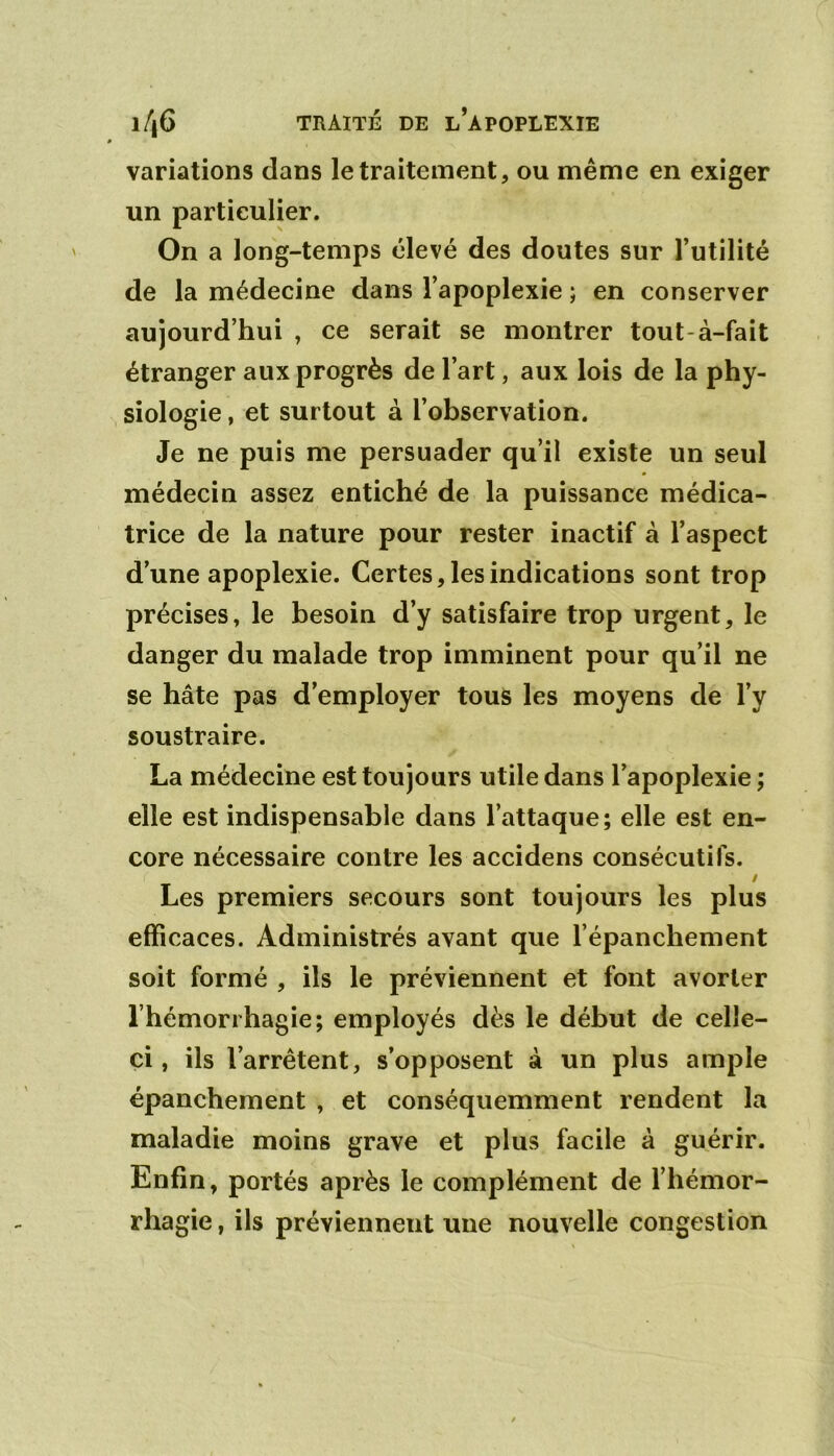 variations dans le traitement, ou même en exiger un particulier. On a long-temps élevé des doutes sur Futilité de la médecine dans l’apoplexie ; en conserver aujourd’hui , ce serait se montrer tout-à-fait étranger aux progrès de l’art, aux lois de la phy- siologie , et surtout à l’observation. Je ne puis me persuader qu’il existe un seul médecin assez entiché de la puissance médica- trice de la nature pour rester inactif à l’aspect d’une apoplexie. Certes, les indications sont trop précises, le besoin d’y satisfaire trop urgent, le danger du malade trop imminent pour qu’il ne se hâte pas d’employer tous les moyens de l’y soustraire. La médecine est toujours utile dans l’apoplexie ; elle est indispensable dans l’attaque; elle est en- core nécessaire contre les accidens consécutifs. / Les premiers secours sont toujours les plus efficaces. Administrés avant que l’épanchement soit formé , ils le préviennent et font avorter l’hémorrhagie; employés dès le début de celle- ci, ils l’arrêtent, s’opposent à un plus ample épanchement , et conséquemment rendent la maladie moins grave et plus facile à guérir. Enfin, portés après le complément de l’hémor- rhagie , ils préviennent une nouvelle congestion