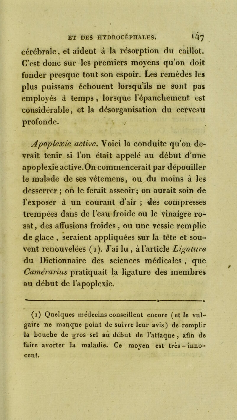 cérébrale, et aident à la résorption du caillot. C’est donc sur les premiers moyens qu’on doit fonder presque tout son espoir. Les remèdes les plus puissans échouent lorsqu’ils ne sont pas employés à temps, lorsque l’épanchement est considérable, et la désorganisation du cerveau profonde. / Apoplexie active. Voici la conduite qu’on de- vrait tenir si l’on était appelé au début d’une apoplexie active.On commencerait par dépouiller le malade de ses vétemens, ou du moins à les desserrer ; on le ferait asseoir ; on aurait soin de l’exposer à un courant d’air ; des compresses trempées dans de l’eau froide ou le vinaigre ro- sat, des affusions froides, ou une vessie remplie de glace , seraient appliquées sur la tête et sou- vent renouvelées (i). J’ai lu , à l’article Ligature du Dictionnaire des sciences médicales , que Carnérarius pratiquait la ligature des membres au début de l’apoplexie. (i) Quelques médecins conseillent encore (et le vul- gaire ne manque point de suivre leur avis) de remplir la bouche de gros sel au début de l’attaque , afin de faire avorter la maladie. Ce mojen est très - inno- cent.