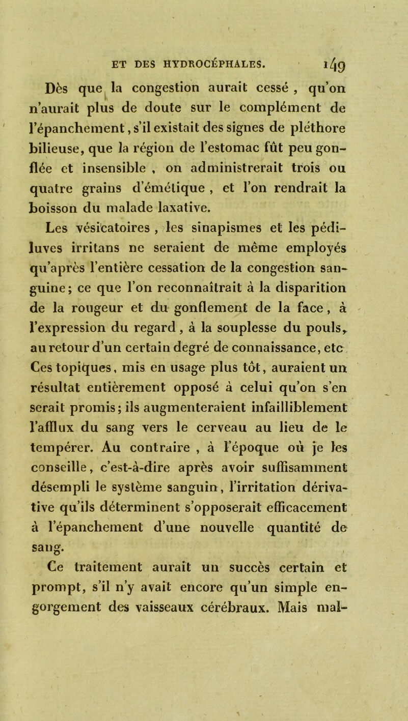 Dès que la congestion aurait cessé, qu’on fv n’aurait plus de doute sur le complément de l’épanchement, s’il existait des signes de pléthore bilieuse, que la région de l’estomac fût peu gon- flée et insensible , on administrerait trois ou quatre grains d’émélique , et l’on rendrait la boisson du malade laxative. Les vésicatoires , 7les sinapismes et les pédi- luves irritons ne seraient de même employés qu’après l’entière cessation de la congestion san- guine; ce que l’on reconnaîtrait à la disparition de la rougeur et du gonflement de la face, à l’expression du regard, à la souplesse du pouls,, au retour d’un certain degré de connaissance, etc . Ces topiques, mis en usage plus tôt, auraient un résultat entièrement opposé à celui qu’on s’en serait promis; ils augmenteraient infailliblement l’afflux du sang vers le cerveau au lieu de le tempérer. Au contraire , à l’époque oii je les conseille, c’est-à-dire après avoir suffisamment désempli le système sanguin, l’irritation dériva- tive qu’ils déterminent s’opposerait efficacement à l’épanchement d’une nouvelle quantité de sang. Ce traitement aurait un succès certain et prompt, s’il n’y avait encore qu’un simple en- gorgement des vaisseaux cérébraux. Mais mal-
