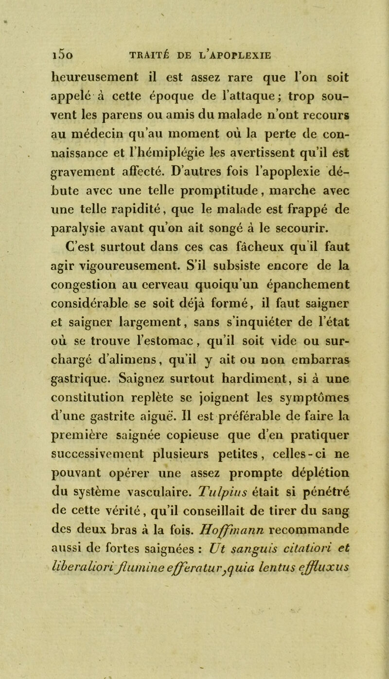 heureusement il est assez rare que l’on soit appelé à cette époque de l’attaque; trop sou- vent les parens ou amis du malade n’ont recours au médecin qu’au moment où la perte de con- naissance et l’hémiplégie les avertissent qu’il est gravement affecté. D’autres fois l’apoplexie dé- bute avec une telle promptitude, marche avec une telle rapidité, que le malade est frappé de paralysie avant qu’on ait songé à le secourir. C’est surtout dans ces cas fâcheux qu il faut agir vigoureusement. S’il subsiste encore de la congestion au cerveau quoiqu’un épanchement considérablei se soit déjà formé, il faut saigner et saigner largement, sans s’inquiéter de l’état où se trouve l’estomac, qu’il soit vide ou sur- chargé d’alimens, qu’il y ait ou non embarras gastrique. Saignez surtout hardiment, si à une constitution replète se joignent les symptômes d’une gastrite aiguë. Il est préférable de faire la première saignée copieuse que d’en pratiquer successivement plusieurs petites, celles-ci ne pouvant opérer une assez prompte déplétion du système vasculaire. Tulpiiis était si pénétré de cette vérité, qu’il conseillait de tirer du sang des deux bras à la fois. Hoffmann recommande aussi de fortes saignées : Ut sanguis citation et liherahoriJlumiiie efferatur^cjuia lentus ejfluxus