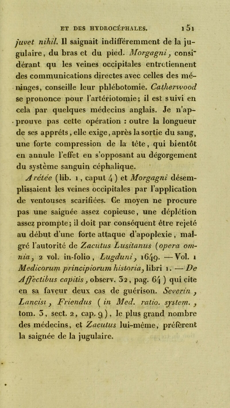 juvet nihiL II saignait indilFéremment de la ju- gulaire, du bras et du pied. Morgagni^ consi dérant qu les veines occipitales entretiennent des communications directes avec celles des mé- ninges, conseille leur phlébotomie. Catherwood se prononce pour l’artériotomie; il est suivi en cela par quelques médecins anglais. Je n’ap- prouve pas cette opération ; outre la longueur de ses apprêts, elle exige, après la sortie du sang, une forte compression de la tête, qui bientôt en annule l’effet en s’opposant au dégorgement du système sanguin céphalique. Arétée (lib. i, capul 4 ) et Morgagni désem- plissaient les veines occipitales par l’application de ventouses scarifiées. Ce moyen ne procure pas une saignée assez copieuse, une déplétion assez prompte; il doit par conséquent être rejeté au début d’une forte attaque d’apoplexie , mal- gré l’autorité de Zacutus Lusitanus {opéra om~ nia y 2 vol. in-folio, Lugduni ^ 1649. —^ Medicorum principionim historia^ libri 1. — De Affectibus capitis y observ. 32 , pag. 64 ) qui cite en sa favçur deux cas de guérison. Severin y Lancisi y Friendus ( in Med. ratio, sjslem. y tom. 3, sect. 2, cap. 9 ), le plus grand nombre des médecins, et Zacutus lui-même, préfèrent la saignée de la jugulaire.