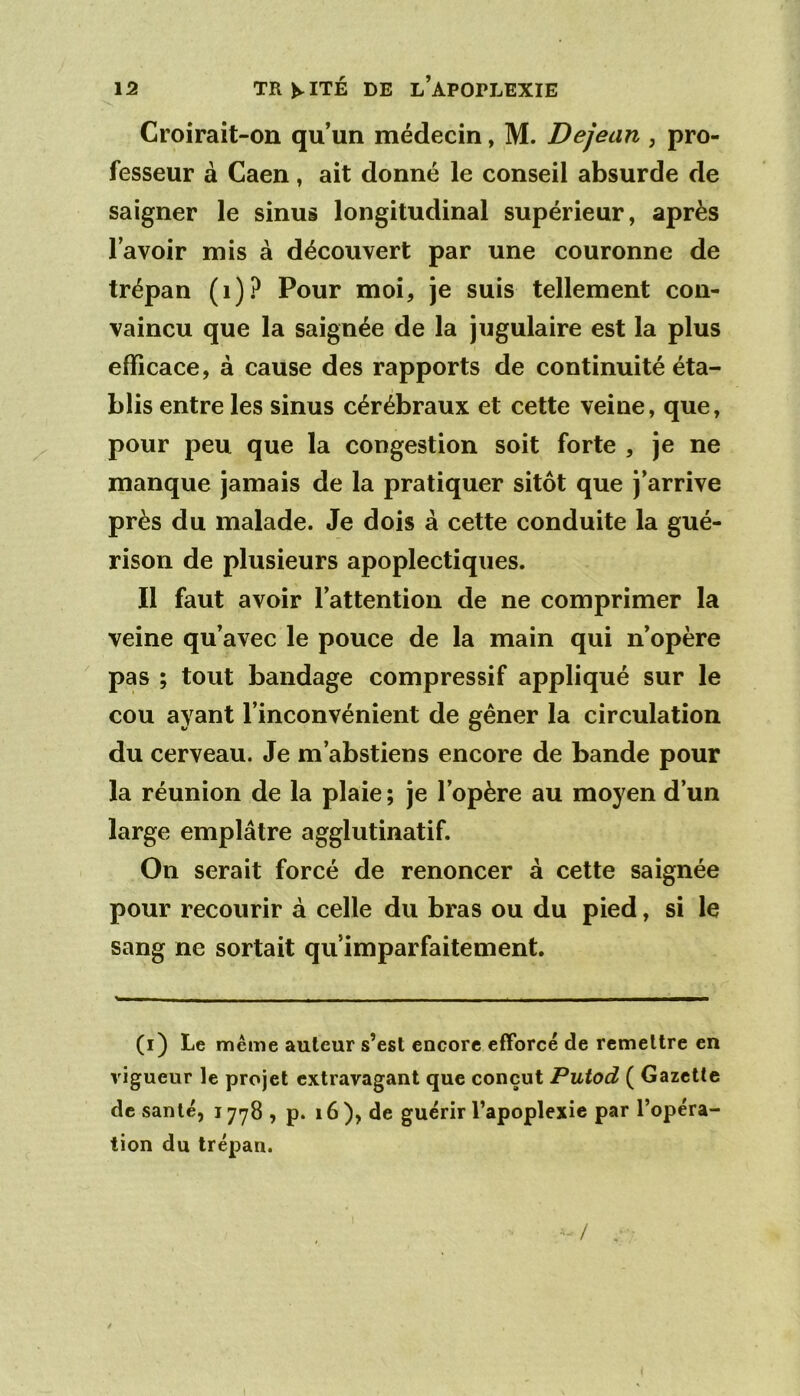 Croirait-on qu’un médecin, M. Dejean , pro- fesseur à Caen, ait donné le conseil absurde de saigner le sinus longitudinal supérieur, après l’avoir mis à découvert par une couronne de trépan (i)? Pour moi, je suis tellement con- vaincu que la saignée de la jugulaire est la plus efficace, à cause des rapports de continuité éta- blis entre les sinus cérébraux et cette veine, que, pour peu que la congestion soit forte , je ne manque jamais de la pratiquer sitôt que j’arrive près du malade. Je dois à cette conduite la gué- rison de plusieurs apoplectiques. Il faut avoir l’attention de ne comprimer la veine qu’avec le pouce de la main qui n’opère pas ; tout bandage compressif appliqué sur le cou ayant l’inconvénient de gêner la circulation du cerveau. Je m’abstiens encore de bande pour la réunion de la plaie ; je l’opère au moyen d’un large emplâtre agglutinatif. On serait forcé de renoncer à cette saignée pour recourir à celle du bras ou du pied, si le sang ne sortait qu’imparfaitement. (i) Le même auteur s’est encore efforce de remettre en vigueur le projet extravagant que conçut Putod ( Gazette de santé, 1778 , p. 16), de guérir l’apoplexie par l’opéra- tion du trépan. • / . •