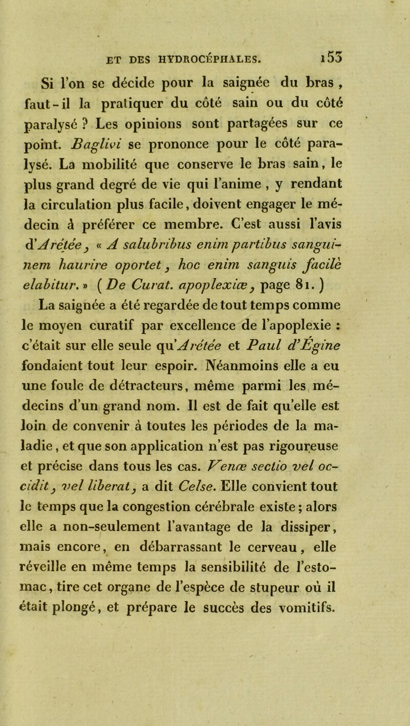 Si l’on se décide pour la saignée du bras , faut-il la pratiquer du côté sain ou du côté paralysé ? Les opinions sont partagées sur ce point. Baglwi se prononce pour le côté para- lysé. Là mobilité que conserve le bras sain, le plus grand degré de vie qui l’anime , y rendant la circulation plus facile, doivent engager le mé- decin à préférer ce membre. C’est aussi l’avis ^Arétée y « A saluhrihus enim partthus sangui- nem haurire oportet ^ hoc enim sanguis facile elahitur, » ( De Cuvât, apoplexiœy page 8i. ) La saignée a été regardée de tout temps comme le moyen curatif par excellence de l’apoplexie : c’était sur elle seule c^\xAvétée et Paul <PÉgine fondaient toüt leur espoir. Néanmoins elle a eu une foule de détracteurs, même parmi les,mé- decins d’un grand nom. Il est de fait qu’elle est loin de convenir à toutes les périodes de la ma- ladie , et que son application n’est pas rigoureuse et précise dans tous les cas. J^enæ sectio vel oc-- cidit y vel libéral y a dit Celse. Elle convient tout le temps que la congestion cérébrale existe ; alors elle a non-seulement l’avantage de la dissiper, mais encore, en débarrassant le cerveau, elle réveille en même temps la sensibilité de l’esto- mac, tire cet organe de l’espèce de stupeur où il était plongé, et prépare le succès des vomitifs.