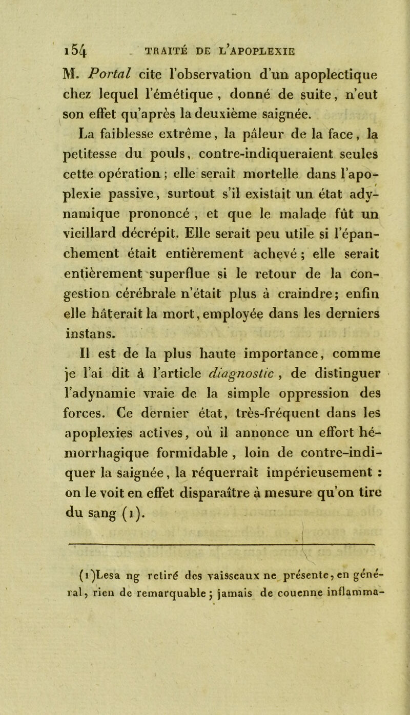 M. Portai cite l’observation d’xin apoplectique chez lequel l’émétique , donné de suite, n’eut son effet qu’après la deuxième saignée. La faiblesse extrême, la pâleur de la face, la petitesse du pouls, contre-indiqueraient seules cette opération ; elle serait mortelle dans l’apo- / plexie passive, surtout s’il existait un état ady- namique prononcé , et que le malade fût un vieillard décrépit. Elle serait peu utile si l’épan- chement était entièrement achevé ; elle serait entièrement superflue si le retour de la con- gestion cérébrale n’était plus à craindre; enfin elle hâterait la mort, employée dans les derniers instans. Il est de la plus haute importance, comme je l’ai dit à l’article diagnostic , de distinguer l’adynamie vraie de la simple oppression des forces. Ce dernier état, très-fréquent dans les apoplexies actives, où il annonce un effort hé- morrhagique formidable , loin de contre-indi- quer la saignée, la réquerrait impérieusement : on le voit en effet disparaître à mesure qu’on tire du sang (i). (i^Lesa ng retiré des vaisseaux ne présente, en géné ral, rien de remarquable; jamais de couenne inflamma