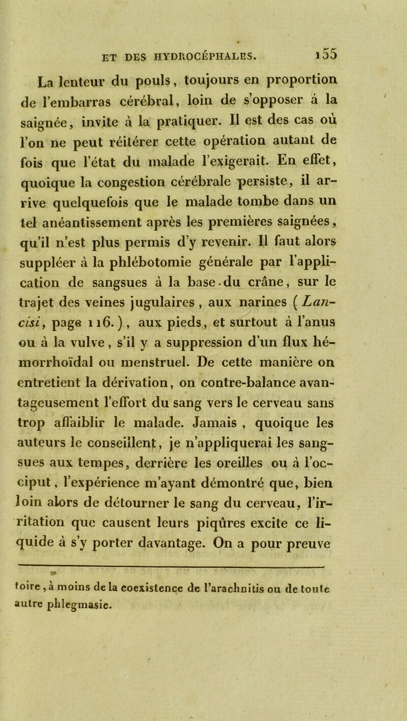 La lenteur du pouls, toujours en proportion de l’embarras cérébral, loin de s’opposer a la saignée, invite à la pratiquer. Il est des cas ou l’on ne peut réitérer cette opération autant de fois que l’état du malade l’exigerait. En effet, quoique la congestion cérébrale persiste, il ar- rive quelquefois que le malade tombe dans un tel anéantissement après les premières saignées, qu’il n’est plus permis d’y revenir. Il faut alors suppléer à la phlébotomie générale par l’appli- cation de sangsues à la base.du crâne, sur le trajet des veines jugulaires , aux narines ( Lan-- cisiy page 116. ), aux pieds, et surtout à l’anus ou à la vulve, s’il y a suppression d’un flux hé- morrhoïdal ou menstruel. De cette manière on entretient la dérivation, on contre-balance avan- 1 tageusement l’effort du sang vers le cerveau sans trop affaiblir le malade. Jamais , quoique les auteurs le conseillent, je n’appliquerai les sang- sues aux tempes, derrière les oreilles ou à l’oc- ciput, l’expérience m’ayant démontré que, bien loin alors de détourner le sang du cerveau, l’ir- ritation que causent leurs piqûres excite ce li- quide à s’y porter davantage. On a pour preuve foire, a moins de la coexistence de l’arachnitis ou de toute autre phlcgmasie.