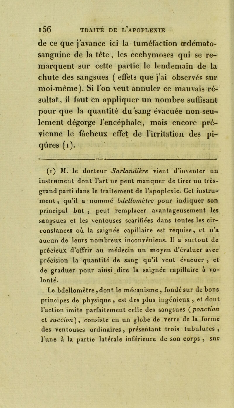 de ce que j’avance ici la tuméfaction œdéinato- sanguine de la tête, les ecchymoses qui se re- marquent sur cette partie le lendemain de la chute des sangsues ( effets que J’ai observés sur moi-même). Si l’on veut annuler ce mauvais ré- sultat, il faut en appliquer un nombre suffisant pour que la quantité du 'sang évacuée non-seu- lement dégorge l’encéphale, mais encore pré- vienne le fâcheux effet de l’irritation des pi- qûres (i). (i) M. le docteur Sarlandière vient d’invenler un instrument dont l’art ne peut manquer de tirer un très- grand parti dans le traitement de l’apoplexie. Cet instru- ment, qu’il a nommé bdellomètre pour indiquer son principal but , peut remplacer avantageusement les sangsues et les ventouses scarifiées dans toutes les cir- constances où la saignée capillaire est requise, et n’a aucun de leurs nombreux inconvénicns. Il a surtout de précieux d’offrir au médecin un moyen d’évaluer avec précision la quantité de sang qu’il veut évacuer , et de graduer pour ainsi dire la saignée capillaire à vo- lonté. Le bdellomètre, dont le mécanisme , fondé sur de bons principes de physique, est des plus ingénieux , et dont l’action imite parfaitement celle des sangsues (^ponction et succion), consiste en un globe de verre de la forme des ventouses ordinaires, présentant trois tubulures, l’une à la partie latérale inférieure de son corps , sur