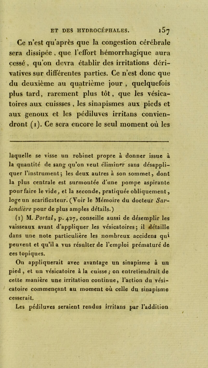 . \ ET DES HYDROCÉPHALES. Ce n’est qu’après que la congestion cérébrale sera dissipée , que l’effort hémorrhagique aura cessé , qu’on devra établir des irritations déri- vatives sur différentes parties. Ce n’est donc que du deuxième au quatrième jour , quelquefois plus tard, rarement plus tôt, que les vésica- toires aux cuissses , les sinapismes aux pieds et aux genoux et les pédiluves irritans convien- dront (i). Ce sera encore le seul moment où les laquelle se visse un robinet propre à donner issue à la quantité de sang qu’on veut éliminer sans désappli- quer l’instrument; les deux autres à son sommet, dont la plus centrale est surmontée d'une pompe aspirante pour faire le vide^ et la seconde, pratiquée obliquement , loge un scarificateur. (Voir le Mémoire du docteur Sai'- landVeve pour de plus amples détails.) (i) M. Portai y p. 427, conseille aussi de désemplir les vaisseaux avant d’appliquer les vésicatoires; il détaille dans une note particulière les nombreux accidens qui peuvent et qu’il a vus résulter de l’emploi prématuré de ces topiques. On appliquerait avec avantage un sinapisme à un pied, et un vésicatoire à la cuisse; on entretiendrait de cette manière une irritation continue, l’action du vési- catoire commençant au moment où celle du sinapisme cesserait. Les pédiluves seraient rendus irritans par l’addition