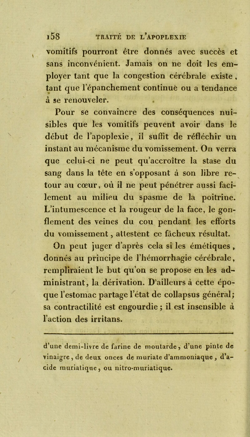 vomitifs pourront être donnés avec succès et sans inconvénient. Jamais on ne doit les em- ployer tant que la congestion cérébrale existe , tant que l’épanchement continué ou a tendance à se renouveler. Pour se convaincre des conséquences nui- sibles que les vomitifs peuvent avoir dans le début de l’apoplexie, il suffît de réfléchir un instant au mécanisme du vomissement. On verra que celui-ci ne peut qu’accroître la stase du sang dans la tête en s’opposant à son libre re- tour au cœur, où il ne peut pénétrer aussi faci- lement au milieu du spasme de la poitrine. L’intumescence et la rougeur de la face, le gon- flement des veines du cou pendant les efforts du vomissement, attestent ce fâcheux résultat. On peut juger d’après cela si les émétiques , donnés au principe de l’hémorrhagie cérébrale, rempliraient le but qu’on se propose en les ad- ministrant, la dérivation. D’ailleurs à cette épo- que l’estomac partage l’état de collapsus général; sa contractilité est engourdie ; il est insensible à l’action des irritans. d’une demi-livre de farine de moutarde, d’une pinte de vinaigre , de deux onces de muriate d’ammoniaque , d’a- cide muriatique, ou nitro-muriatique.