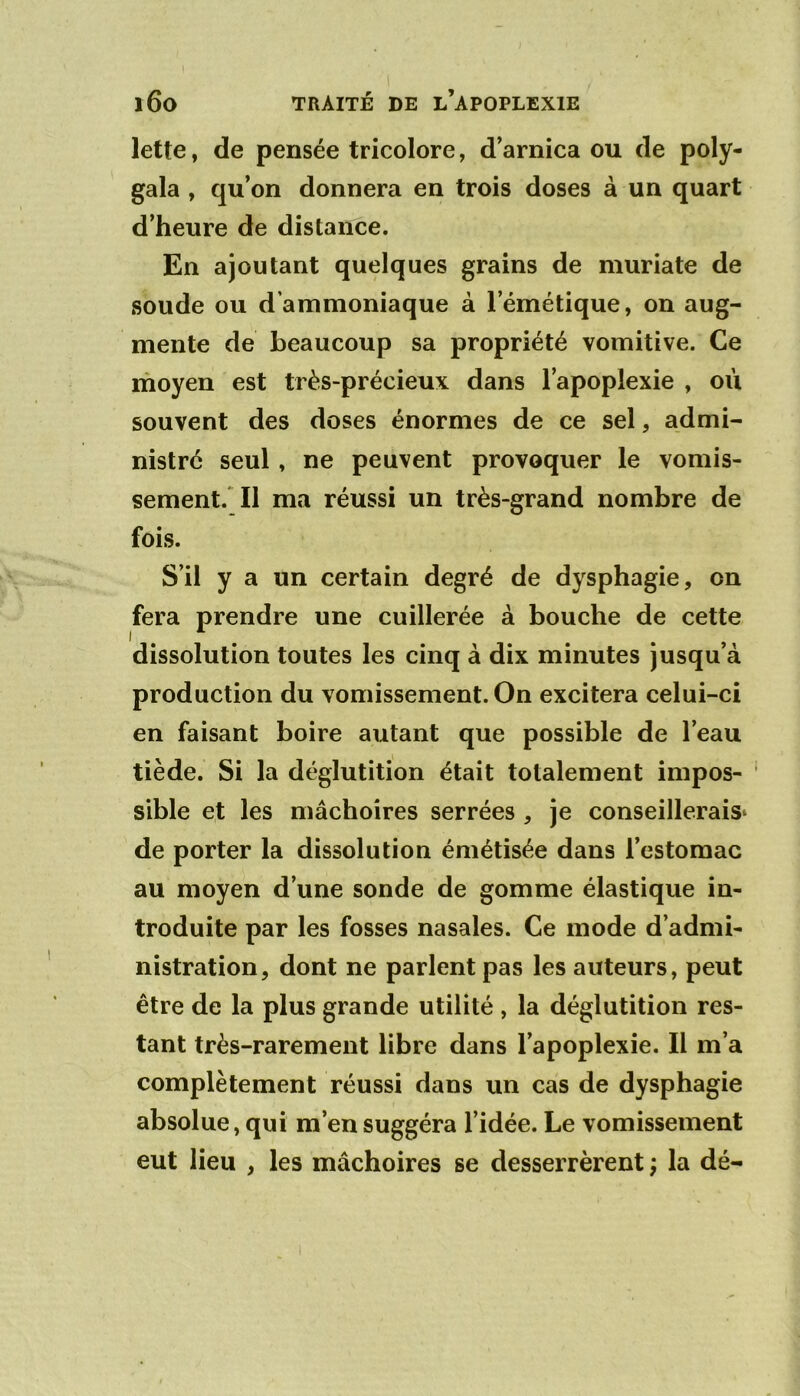 TRAITÉ DE l’apoplexie 160 lette, de pensée tricolore, d’arnica ou de poly- gala , qu’on donnera en trois doses à un quart d’heure de distance. En ajoutant quelques grains de niuriate de soude ou d’ammoniaque à l’émétique, on aug- mente de beaucoup sa propriété vomitive. Ce moyen est très-précieux dans l’apoplexie , où souvent des doses énormes de ce sel, admi- nistré seul, ne peuvent provoquer le vomis- sement.* Il ma réussi un très-grand nombre de fois. S’il y a un certain degré de dysphagie, on fera prendre une cuillerée à bouche de cette dissolution toutes les cinq à dix minutes jusqu’à production du vomissement. On excitera celui-ci en faisant boire autant que possible de l’eau tiède. Si la déglutition était totalement impos- sible et les mâchoires serrées , je conseillerais^ de porter la dissolution émétisée dans l’estomac au moyen d’une sonde de gomme élastique in- troduite par les fosses nasales. Ce mode d’admi- nistration, dont ne parlent pas les auteurs, peut être de la plus grande utilité , la déglutition res- tant très-rarement libre dans l’apoplexie. Il m’a complètement réussi dans un cas de dysphagie absolue, qui m’en suggéra l’idée. Le vomissement eut lieu , les mâchoires se desserrèrent ; la dé-