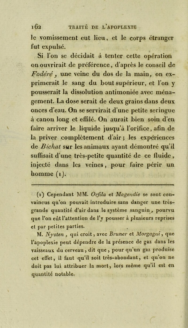 le vomissement eut lieu, et le corps étranger fut expulsé. Si l’on se décidait à tenter celte opération on ouvrirait de préférence, d’après le conseil de Fodéréy une veine du dos de la main, on ex- primerait le sang du bout supérieur, et l’on y pousserait la dissolution antimoniée avec ména- gement. La dose serait de deux grains dans deux onces d’eau. On se servirait d’une petite seringue à canon long et effilé. On aurait bien soin d’en faire arriver le liquide jusqu’à l’orifice, afin de la priver complètement d’air ; les expériences de Bichat sur les animaux ayant démontré qu’il suffisait d’une très-petite quantité de ce fluide, t injecté dans les veines, pour faire périr un homme (i). (i) Cependant MM. Orfila et Magendie se sont con- vaincus qu’on pouvait introduire sans danger une très- grande quantité d’air dans le système sanguinpourvu que l’on eut l’attention de l’y pousser à plusieurs reprises et par petites parties. M. Nj'sten , qui croit, avec Bruner et Morgagni, que l’apoplexie peut dépendre de la présence de gaz dans les vaisseaux du cerveau, dit que , pour qu’un gaz produise cet effet, il faut qu’il soit très-abondant, et qu’on ne doit pas lui attribuer la mort, lors meme qu’il est en quantité notable.