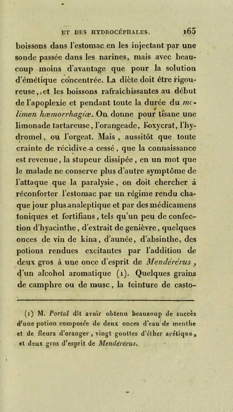 boîssoDS dans l’estomac en les injectant par une sonde passée dans les narines, mais avec beau- coup moins d’avantage que pour la solution d’émétique concentrée. La diète doit être rigou- reuse, *et les boissons rafraîchissantes au début de l’apoplexie et pendant toute la durée du me» limen hœmorrhagiœ^ On donne pour tisane une limonade tartareuse ^ l’orangeade, l^oxycrat, l’hy- dromel , ou l’orgeat. Mais , aussitôt que toute crainte de récidiver cessé, que la connaissance est revenue, la stupeur dissipée , en un mot que le malade ne conserve plus d’autre symptôme de l’attaque que la paralysie , on doit chercher à réconforter l’estomac par un régime rendu cha- que jour plus analeptique et par desmédicamens toniques et fortifians, tels qu’un peu de confec- tion d’hyacinthe, d’extrait de genièvre, quelques onces de vin de kina, d’aunée, d’absinthe, des potions rendues excitantes par l’addition de deux gros à une once d’esprit de Mendéréms ^ d’un alcohol aromatique (i). Quelques grains de camphre ou de musc, la teinture de casto- (i) M. Portai dit avoir obtenu beaucoup de succès d'une potion composée de deux onces d’eau de menthe et de fleurs d’oranger , vingt gouttes d’clher acéliqKe> et deux gros d’esprit de Mendérévus.