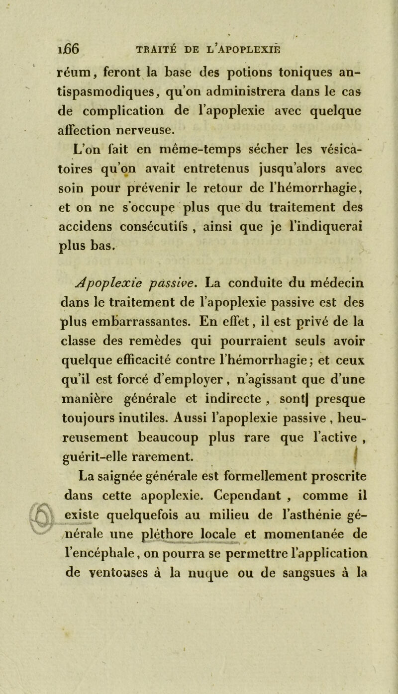 réum, feront la base des potions toniques an- tispasmodiques, qu’on administrera dans le cas de complication de l’apoplexie avec quelque affection nerveuse. L’on fait en même-temps sécher les vésica- toires qu’on avait entretenus jusqu’alors avec soin pour prévenir le retour de l’hémorrhagie, et on ne s’occupe plus que du traitement des accidens consécutifs , ainsi que je l’indiquerai plus bas. Apoplexie passWe. La conduite du médecin dans le traitement de l’apoplexie passive est des plus embarrassantes. En effet, il est privé de la classe des remèdes qui pourraient seuls avoir quelque efficacité contre l’hémorrhagie \ et ceux qu’il est forcé d’employer, n’agissant que d’une manière générale et indirecte , sont) presque toujours inutiles. Aussi l’apoplexie passive , heu- reusement beaucoup plus rare que l’active , guérit-elle rarement. j La saignée générale est formellement proscrite dans cette apoplexie. Cependant , comme il existe quelquefois au milieu de l’asthénie gé- nérale une pléthore locale et momentanée de l’encéphale, on pourra se permettre l’application de ventouses à la nuque ou de sangsues à la