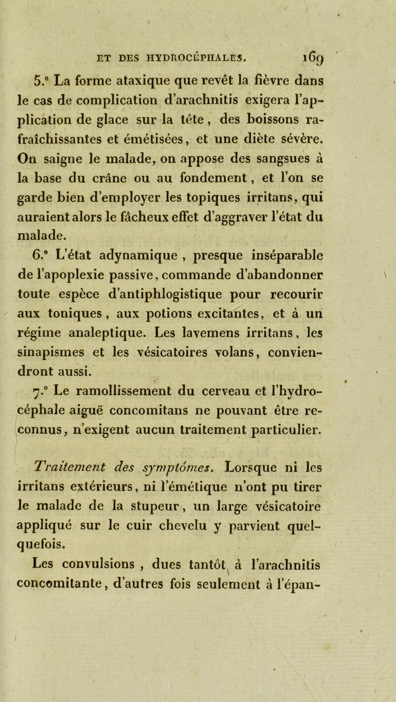 / ET DES HYDROCÉPHALES. 169 5. ® La forme ataxique que revêt la fièvre dans le cas de complication d’arachnitis exigera l’ap- plication de glace sur la tête, des boissons ra- fraîchissantes et émétisées, et une diète sévère. / On saigne le malade, on appose des sangsues à la base du crâne ou au fondement, et l’on se garde bien d’employer les topiques irritans, qui auraient alors le fâcheux effet d’aggraver l’état du malade. 6. ® L’état adynamique , presque inséparable de l’apoplexie passive, commande d’abandonner toute espèce d’antiphlogistique pour recourir aux toniques, aux potions excitantes, et à un régime analeptique. Les lavemens irritans, les sinapismes et les vésicatoires volans, convien- dront aussi. 7. ® Le ramollissement du cerveau et l’hydro- céphale aiguë concomitans ne pouvant être re- connus, n’exigent aucun traitement particulier. Traitement des symptômes» Lorsque ni les irritans extérieurs, ni l’émétique n’ont pu tirer le malade de la stupeur, un large vésicatoire appliqué sur le cuir chevelu y parvient quel- quefois. Les convulsions , dues tantôt^ à l’arachnitis concomitante, d’autres fois seulement à l’épan- I