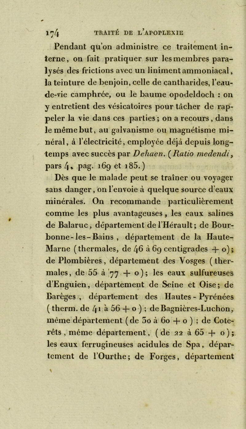 Pendant qu’on administre ce traitement in- terne, on fait pratiquer sur les membres para- lysés des frictions avec un linimentammoniacal, la teinture de benjoin, celle de cantharides, l’eau- de-vie camphrée, ou le baume opodeldoch : on y entretient des vésicatoires pour tâcher de rap- peler la vie dans ces parties ; on a recours, dans le même but, au galvanisme ou magnétisme mi- néral, à l’électricité, employée déjà depuis long- temps avec succès par Dehaen, (^Ratio medendiy pars 4» p‘^g- ibq et i85. ) Dès que le malade peut se traîner ou voyager sans danger, on l’envoie à quelque source d’eaux niinérales. On recommande particulièrement comme les plus avantageuses, les eaux salines de Balaruc, département de l’Hérault; de Bour- bonne-les-Bains , département de la Haute- Marne (thermales, de 46 à 69 centigrades + o) ; de Plombières, département des Vosges ( ther- males , de 55 à '77 + o ) ; les eaux sulfureuses d’Enguien, département de Seine et Oise; de Barèges , département des Hautes - Pyrénées ( therm. de 41 a 56 o ) ; deBagnières-Luchon, même’département (de 5o à 60 -f o ) ; de Cote- rets , même département, ( de à 65 -(- o ) ; les eaux ferrugineuses acidulés de Spa, dépar- tement de rOurthe; de Forges, département