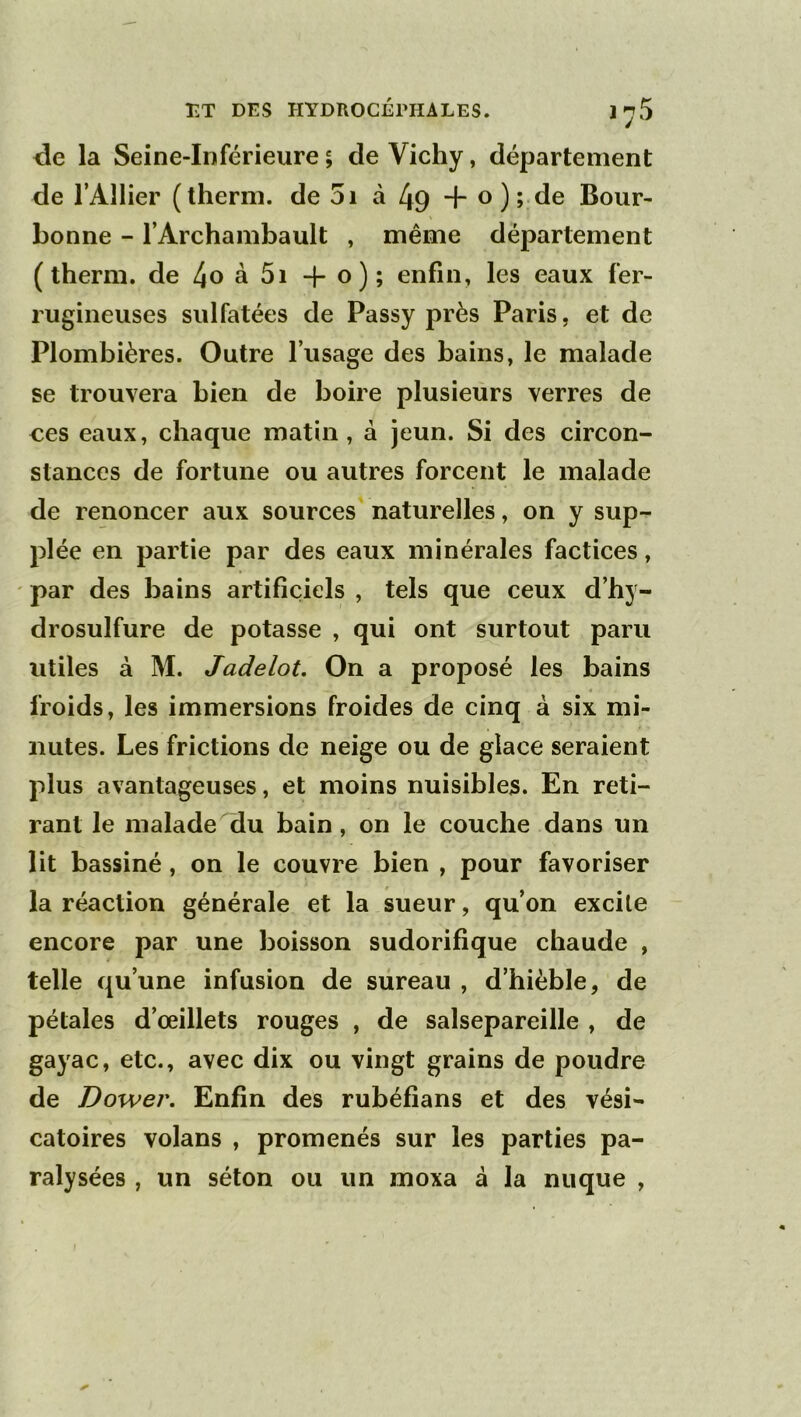 de la Seine-Inférieure ; de Vichy, département de l’AlIier (therm. de 5i à 49 4* o);.de Bour- bonne - rArchambault , même département (therm. de 4o à 5i o); enfin, les eaux fer- rugineuses sulfatées de Passy près Paris, et de Plombières. Outre l’usage des bains, le malade se trouvera bien de boire plusieurs verres de ces eaux, chaque matin, à jeun. Si des circon- stances de fortune ou autres forcent le malade de renoncer aux sources naturelles, on y sup- plée en partie par des eaux minérales factices, ' par des bains artificiels , tels que ceux d’hy- drosulfure de potasse , qui ont surtout paru utiles à M. Jadelot, On a proposé les bains froids, les immersions froides de cinq à six mi- nutes. Les frictions de neige ou de glace seraient plus avantageuses, et moins nuisibles. En reti- rant le malade du bain, on le couche dans un lit bassiné, on le couvre bien , pour favoriser la réaction générale et la sueur, qu’on excite encore par une boisson sudorifique chaude , telle qu’une infusion de siireau , d’hièble, de pétales d’œillets rouges , de salsepareille , de gayac, etc., avec dix ou vingt grains de poudre de Dower. Enfin des rubéfians et des vési- catoires volans , promenés sur les parties pa- ralysées , un séton ou un moxa à la nuque ,